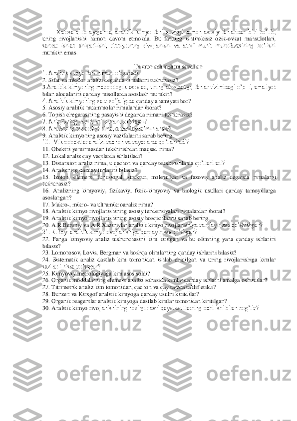 Xulosa  qilib  aytganda,  analitik  kimyo  fani  xozirgi  zamon  asosiy  fanlaridan  biri  bo’lib	, 	
uning  rivojlanishi  hamon  davom  etmokda.  Bu  fanning  ishtirokisiz  ozik	-ovkat  mahsulotlari, 	
sanoat  ishlab  chiqarilishi,  tibbiyotntng  rivojlanishi  va  atrof  muhit  muhofazasining  bo’lishi 
mumkin emas.	 	
 	
Takrorlash uchun savollar	 	
1. Analitik kimyo fani nimani o’	rganadi. 	 	
2. Sifat va miqdor analizi deganda nimalarni tushunasiz? 	 	
3.Analitik  kimyoning  metodologik  asoslari,  uning  alohidaligi,  fanlar  tizimidagi  o’pHi,  amaliyot 
bilan aloqalarini qanday misollarda asoslash mumkin?	 	
4. Analitik kimyoning xalq xo’jaligida 	qanday ahamiyati bor? 	 	
5. Asosiy analitik muammolar nimalardan iborat? 	 	
6. Topish chegarasining pasayishi deganda nimani tushunasiz? 	 	
7. Aniqlikning oshirilishi nimani ko’zlaydi?	 	
8. Analizning tezkorligi nima, u qanday ta’minlanadi?	 	
9. Analitik kimyoning a	sosiy vazifalarini sanab bering.	 	
10.  Mikroobektlar analizi qachon va qayerlarda qo’llaniladi? 	 	
11. Obektni yemirmasdan tekshirishdan maqsad nima? 	 	
12. Lokal analiz qay vaqtlarda ishlatiladi?	 	
13. Distan	sion analiz nima, u qachon va qanday tekshirishlarda q	o’llaniladi?	 	
14. Analizning qanday turlarini bilasiz?	 	
15.  Izotop, 	element,  funk	sional,  struktur,  molekulyar  va  faz	oviy  analiz  deganda  nimalarni 	
tushunasiz?	 	
16.  Analizning  kimyoviy,  fizikaviy,  fizik	-kimyoviy  va  biologik  usullari  qanday  tamoyillarga 	
asoslang	an?	 	
17. Makro	-, mikro	- va ultramikroanaliz nima?	 	
18. Analitik kimyo rivojlanishining asosiy tendensiyalari nimalardan iborat?	 	
19. Analitik kimyo rivojlanishining asosiy bosqichlarini sanab bering. 	 	
20. A.R.Beruniy va A.R.Xaziniylar analitik kimyo rivojlani	shiga qanday hissa qo’shishgan?	 	
21. R.Boyl analitik kimyo rivojlanishiga qanday hissa qo’shgan? 	 	
22.  Fanga  kimyoviy  analiz  tushunchasini  kim  kiritgan  va  bu  olimning  yana  qanday  ishlarini 
bilasiz?	 	
23. Lomonosov, Lovis, Bergman va boshqa olimlarning qanday i	shlarini bilasiz?  	 	
24.  Sistematik  analiz  dastlab  kim  tomonidan  ishlab  chiqilgan  va  uning  rivojlanishiga  kimlar 
sezilarli hissa qo’shgan?	 	
25. Kimyoviy metrologiyaga kim asos soldi?	 	
26	. Organik moddalarning 	element analizi sohasida kimlar qanday ishlarni am	alga oshirdilar?	 	
27. Titrimetrik analiz kim tomonidan, qachon va qay tarzda taklif 	etildi?	 	
28. Bunzen va Kirxgof analitik kimyoga qanday usulni kiritdilar?	 	
29. Organik reagentlar analitik kimyoga dastlab kimlar tomonidan kiritilgan?	 	
30. Analitik kimyo rivo	jlanishining hozirgi davri qaysi usullarning ochilishi bilan bog’liq? 	 	
  