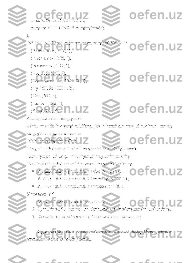     price NUMERIC NOT NULL,
    category REFERENCES category(rowid)
);
INSERT INTO product (name, price, category) VALUES
    (' Босоножки ', 1.17, 1),
    (' Вьетнамки ', 2.36, 1),
    (' Макасины ', 4.99, 1),
    (' ИЛ -2', 556000, 2),
     ('Суперджет 100', 1500000, 2),
    ('Ту-160', 25000000, 2),
    (' Dell ', 590, 3),
    (' Lenovo ', 200, 3),
    (' Sony ', 437, 3);
Katalog tuzilishini kengaytirish
Ushbu   misolda   biz   yangi   talablarga   javob   beradigan   mavjud   tuzilmani   qanday
kengaytirishni ko'rib chiqamiz.
Talablar quyidagicha bo'ladi:
"T гадш " toifasi uchun "Hajmi" maydonini qo'shishingiz kerak.
"Samolyotlar" toifasiga "Imkoniyatlar" maydonini qo'shing.
"Noutbuklar" toifasi uchun "Protsessor" maydonini qo'shing.
 ALTER TABLE product ADD size INTEGER;
 ALTER TABLE product ADD capacity INTEGER;
 ALTER TABLE product ADD processor TEXT;
Sinov savollari
1. MBda so’rov tushunchasi tushuntiring.
2. Qt muhiti va SqlLite ma’lumotlar bazasida so’rovlar yaratishni tushuntiring.
3. Dastur tarkibida so’rovlarni qo’llash usullarini tushuntiring.
Uyga   vazifa:   Oila   nomli   ma’lumotlar   bazasini   tuzing.Unda   jadvallar
yaratib,bir nechta so’rovlar yarating. 