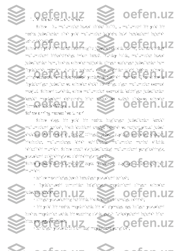 1. MBda so’rov tushunchasi.
So'rov   -   bu   ma'lumotlar   bazasi   ob'ekti   bo'lib,   u   ma'lumotni   bir   yoki   bir
nechta   jadvallardan   olish   yoki   ma'lumotlar   bo'yicha   ba'zi   harakatlarni   bajarish
uchun ishlatiladi.
So'rov  bir   yoki   bir  nechta   o'zaro  bog'liq  jadvallar   asosida  tuzilib,  ular   tarkibidagi
ma'lumotlarni   birlashtirishga   imkon   beradi.   Bunday   holda,   ma'lumotlar   bazasi
jadvallaridan ham, boshqa so'rovlar natijasida olingan saqlangan jadvallardan ham
foydalanish   mumkin.   Bundan   tashqari,   so'rov   to'g'ridan-to'g'ri   boshqa   so'rovda
uning   vaqtinchalik   natijalar   jadvali   yordamida   tuzilishi   mumkin.   QBE   so'rovida
foydalanilgan   jadvallar   va   so'rovlar   shakli   o'z   ichiga   olgan   ma'lumotlar   sxemasi
mavjud.  So'rovni   tuzishda,   so'rov  ma'lumotlari   sxemasida   keltirilgan  jadvallardan
kerakli   maydonlarni   sichqoncha   bilan   tanlash   va   sudrab   olish   va   so'rovlar
formasini kiritish kifoya.
So'rovlarning maqsadi va turlari
So'rov   sizga   bir   yoki   bir   nechta   bog'langan   jadvallardan   kerakli
ma'lumotlarni   tanlash,   hisob-kitoblarni   amalga   oshirish   va   natijani   virtual   jadval
shaklida   olish   imkonini   beradi.   Olingan   jadval   quyidagi   so'rovlar,   shakllar,
hisobotlar,   ma'lumotlarga   kirish   sahifalarida   ma'lumotlar   manbai   sifatida
ishlatilishi   mumkin.   So'rov   orqali   siz   jadvallardagi   ma'lumotlarni   yangilashingiz,
yozuvlarni qo'shishingiz va o'chirishingiz mumkin.
So'rov   yordamida   ma'lumotlarni   qayta   ishlashning   quyidagi   turlari   bajarilishi
mumkin:
• tanlov mezonlariga javob beradigan yozuvlarni tanlash;
•   foydalanuvchi   tomonidan   belgilangan   maydonlarni   olingan   so'rovlar
jadvaliga kiritish;
• olingan yozuvlarning har birida hisob-kitoblarni amalga oshirish;
•   bir   yoki   bir   nechta   maydonlarda   bir   xil   qiymatga   ega   bo'lgan   yozuvlarni
boshqa   maydonlar   ustida   bir   vaqtning   o'zida   guruh   funktsiyalarini   bajarish   bilan
bitta yozuvga guruhlash;
• tanlangan yozuvlar to'plamidagi maydonlarni yangilash; 