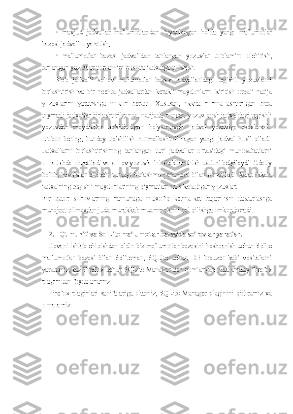 •   mavjud   jadvallar   ma'lumotlaridan   foydalangan   holda   yangi   ma'lumotlar
bazasi jadvalini yaratish;
•   ma'lumotlar   bazasi   jadvalidan   tanlangan   yozuvlar   to'plamini   o'chirish;
tanlangan yozuvlar to'plamini boshqa jadvalga qo'shish.
Ko'p   jadvalli   so'rov   ma'lumotlar   bazasi   jadvallaridagi   tegishli   yozuvlarni
birlashtirish   va   bir   nechta   jadvallardan   kerakli   maydonlarni   kiritish   orqali   natija
yozuvlarini   yaratishga   imkon   beradi.   Xususan,   ikkita   normallashtirilgan   bitta
qiymatli jadvallar birlashtirilganda, natijada olingan yozuv bosh jadvaldagi tegishli
yozuvdan   maydonlar   qo'shiladigan   bo'ysunuvchi   jadval   yozuviga   asoslanadi.
E'tibor   bering,   bunday   qo'shilish   normallashtirilmagan   yangi   jadval   hosil   qiladi.
Jadvallarni   birlashtirishning   tanlangan   turi   jadvallar   o'rtasidagi   munosabatlarni
o'rnatishda o'rnatiladi va so'rov yozuvlarini shakllantirish usulini belgilaydi. Odatiy
bo'lib, havolalar birinchi turdagi birlashma parametri bilan o'rnatiladi: faqat ikkala
jadvalning tegishli maydonlarining qiymatlari mos keladigan yozuvlar.
Bir   qator   so'rovlarning   namunaga   muvofiq   ketma-ket   bajarilishi   dasturlashga
murojaat qilmasdan juda murakkab muammolarni hal qilishga imkon beradi.
2. Qt muhiti va SqlLite ma’lumotlar bazasida so’rovlar yaratish.
Ilovani ishlab chiqishdan oldin biz ma'lumotlar bazasini boshqarish uchun Sqlite
ma'lumotlar   bazasi   bilan   Sqliteman,   SQLite   uchun   DB   brauzer   kabi   vositalarni
yaratamiz, biz Firefox uchun SQLite Manager deb nomlangan juda amaliy Firefox
plaginidan foydalanamiz.
Firefox   plaginlari   sahifalariga   o'tamiz,   SQLite   Manager   plaginini   qidiramiz   va
o'rnatamiz. 