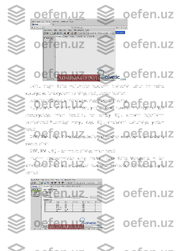 Ushbu   plagin   Sqlite   ma'lumotlar   bazalarini   boshqarish   uchun   bir   nechta
xususiyat va funktsiyalarni o'z ichiga oladi, ulardan ba'zilari:
Jadvallar, indekslar, ko'rinishlar va triggerlarni boshqaring.
Bu   yozuvlarni   qo'shish,   tahrirlash,   yo'q   qilish   va   nusxalarini   ko'paytirish   kabi
operatsiyalarga   imkon   beradi.Bu   har   qanday   SQL   so'rovini   bajarilishini
osonlashtiradi.Yuqoridagi   menyu   sizga   SQL   sintaksisini   tushunishga   yordam
beradi.
CSV,   XML,   SQL   formatidagi   jadvallar,   ko'rinishlar   va   ma'lumotlar   bazalarini
eksport qilish.
CSV, XML, SQL-dan import qilishga imkon beradi.
Plaginni   o'rnatganimizdan   so'ng   Firefox   Tools>   Sqlite   Manager-da   m   dan
kirishimiz   mumkin   va   ma'lumotlar   bazalarini   boshqarish   tizimiga   ega   oyna
ochiladi. 