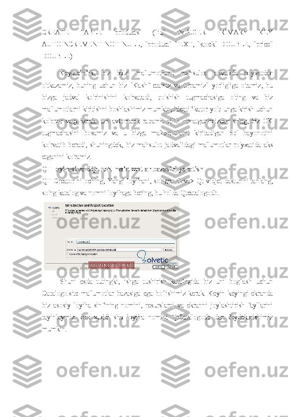 CREATE   TABLE   "products"   ("id"   INTEGER   PRIMARY   KEY
AUTOINCREMENT   NOT   NULL,   "product"   TEXT,   "stock"   DOUBLE,   "price"
DOUBLE) 
Keyinchalik,   biz   ba'zi   ma'lumotlarni   mahsulot   jadvalida   ro'yxatdan
o'tkazamiz,   buning   uchun   biz   "Kashf   etamiz   va   topamiz"   yorlig'iga   o'tamiz,   bu
bizga   jadval   ko'rinishini   ko'rsatadi,   qo'shish   tugmachasiga   o'ting   va   biz
ma'lumotlarni kiritishni boshlashimiz mumkin, identifikator yo'q unga kirish uchun
ko'proq   vaqt   kerak.   uni   avtomatik   raqamli   qilib   o'rnatganimizdan   so'ng,   biz   OK
tugmachasini   bosamiz   va   u   bizga   ma'lumotlarni   kiritadigan   Sql   bayonotini
ko'rsatib   beradi,   shuningdek,   biz   mahsulot   jadvalidagi   ma'lumotlar   ro'yxatida   aks
etganini ko'ramiz.
QT loyihasi va SQLITE ma'lumotlar bazasini yaratish
QT  Creator-ni   oching,  Yangi   loyihani,  so'ngra  Ilova>  Qt   vidjet   dasturini   tanlang,
so'ng katalog va nomni loyihaga bering, bu holda Qtcatalogodb.
Shuni   esda   tutingki,   ishga   tushirish   katalogida   biz   uni   bog'lash   uchun
Catalogo.site   ma'lumotlar   bazasiga   ega   bo'lishimiz   kerak.   Keyin   keyingi   ekranda
biz   asosiy   loyiha   sinfining   nomini,   resurslarni   va   ekranni   joylashtirish   fayllarini
tayinlaymiz.   Biz   xuddi   shu   loyiha   nomini   QtCatalogodb   dan   foydalanishimiz
mumkin. 