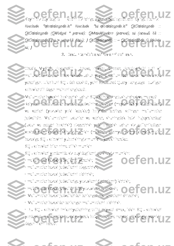 Keyin biz quyidagi C ++ kodini o'z ichiga olgan qtcatalogodb.cpp fayliga o'tamiz.
#include   "qtcatalogodb.h"   #include   "ui_qtcatalogodb.h"   QtCatalogodb   ::
QtCatalogodb   (QWidget   *   parent):   QMainWindow   (parent),   ui   ( новый   Ui   ::
QtCatalogodb) {ui-> setupUi (this); } QtCatalogodb :: ~ QtCatalogodb () {delete
ui; }
3. Dastur tarkibida so’rovlarni qo’llash.
Oracle,   MySQL,   PostgreSQL,   DBase,   FoxPro,   Clipper,   Paradox   kabi   turli   xil
ma'lumotlar   bazalari   bilan   ishlash   uchun   yagona   ma'lumotlar   bazasi   so'rovlar   tili
yaratilgan. Ular buni SQL deb atashdi, ya'ni Structured Query Language - tuzilgan
so'rovlar tili degan ma'noni anglatadi.
Ma'lumotlar bazasini boshqarish uchun SQL so'rovining tushunchasi va maqsadi
Relyatsion ma'lumotlar bazasi bu jadvalning ustunlari (maydonlari yoki atributlari)
va   satrlari   (yozuvlar   yoki   kataklar)   bo'yicha   tartibga   solingan   ma'lumotlar
jadvalidir.   Ma'lumotlarni   ustunlar   va   satrlar,   shuningdek   ba'zi   hujayralardagi
(ustun   va   qatorni   bostirish)   o'zgartirish   yoki   o'chirish   uchun   siz   qo'llaniladigan
vositalardan   foydalanishingiz   mumkin   (masalan,   phpmyadmin)   yoki   ma'lumotlar
bazasiga SQL so'rovini yuborishingiz mumkin. kerakli harakat.
SQL so'rovlari bilan nima qilish mumkin
SQL so'rovlari yordamida siz quyidagilarni qilishingiz mumkin:
• ma'lumotlar bazasi jadvallarini yaratish;
• ma'lumotlar bazasi jadvallarini o'zgartirish;
• ma'lumotlar bazasi jadvallarini o'chirish;
• ma'lumotlar bazasi jadvallariga yozuvlarni (qatorlarni) kiritish;
• ma'lumotlar bazasi jadvallaridagi yozuvlarni tahrirlash;
• Ma'lumotlar bazasi jadvallaridan tanlangan ma'lumotlarni chiqarish;
• Ma'lumotlar bazasidan tanlangan ma'lumotlarni o'chirish.
•   Bu   SQL   so'rovlari   imkoniyatlarining   to'liq   ro'yxati   emas,   lekin   SQL   so'rovlari
yordamida ma'lumotlar bazasiga kerak bo'lgan hamma narsani qilishingiz mumkin
degan fikrni beradi. 