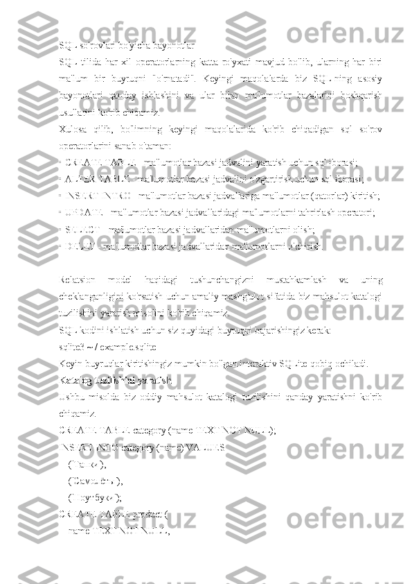 SQL so'rovlari bo'yicha bayonotlar
SQL   tilida   har   xil   operatorlarning   katta   ro'yxati   mavjud   bo'lib,   ularning   har   biri
ma'lum   bir   buyruqni   "o'rnatadi".   Keyingi   maqolalarda   biz   SQL-ning   asosiy
bayonotlari   qanday   ishlashini   va   ular   bilan   ma'lumotlar   bazalarini   boshqarish
usullarini ko'rib chiqamiz.
Xulosa   qilib,   bo'limning   keyingi   maqolalarida   ko'rib   chiqadigan   sql   so'rov
operatorlarini sanab o'taman:
• CREATE TABLE - ma'lumotlar bazasi jadvalini yaratish uchun sql iborasi;
• ALTER TABLE - ma'lumotlar bazasi jadvalini o'zgartirish uchun sql iborasi;
• INSERT INTRO - ma'lumotlar bazasi jadvallariga ma'lumotlar (qatorlar) kiritish;
• UPDATE - ma'lumotlar bazasi jadvallaridagi ma'lumotlarni tahrirlash operatori;
• SELECT - ma'lumotlar bazasi jadvallaridan ma'lumotlarni olish;
• DELET - ma'lumotlar bazasi jadvallaridan ma'lumotlarni o'chirish.
Relatsion   model   haqidagi   tushunchangizni   mustahkamlash   va   uning
cheklanganligini ko'rsatish uchun amaliy mashg'ulot sifatida biz mahsulot katalogi
tuzilishini yaratish misolini ko'rib chiqamiz.
SQL kodini ishlatish uchun siz quyidagi buyruqni bajarishingiz kerak:
sqlite3 ~ / example.sqlite
Keyin buyruqlar kiritishingiz mumkin bo'lgan interaktiv SQLite-qobiq ochiladi.
Katalog tuzilishini yaratish
Ushbu   misolda   biz   oddiy   mahsulot   katalogi   tuzilishini   qanday   yaratishni   ko'rib
chiqamiz.
CREATE TABLE category (name TEXT NOT NULL);
INSERT INTO category (name) VALUES
    (' Тапки '),
    (' Самолёты '),
    (' Ноутбуки ');
CREATE TABLE product (
    name TEXT NOT NULL, 