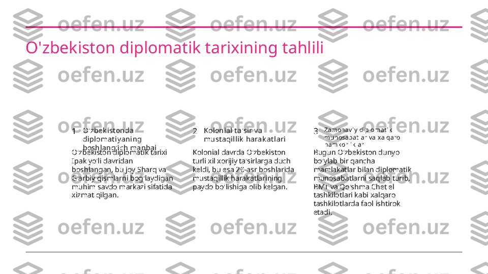 O'zbekiston diplomatik tarixining tahlili
1 2 3O'zbek ist onda 
di plomat i y aning 
boshlang'ich ma nbai Kolonial t a'sir v a 
must aqilli k  harak at l ari Zamonav iy  di plomat ik  
munosabat l ar v a x alqaro 
hamk orl ik lar
O'zbekiston diplomatik tarixi 
Ipak yo'li davridan 
boshlangan, bu joy Sharq va 
G'arbiy qismlarni bog'laydigan 
muhim savdo markazi sifatida 
xizmat qilgan. Kolonial davrda O'zbekiston 
turli xil xorijiy ta'sirlarga duch 
keldi, bu esa 20-asr boshlarida 
mustaqillik harakatlarining 
paydo bo'lishiga olib kelgan. Bugun O'zbekiston dunyo 
bo'ylab bir qancha 
mamlakatlar bilan diplomatik 
munosabatlarni saqlab turib, 
BMT va Qo'shma Chet el 
tashkilotlari kabi xalqaro 
tashkilotlarda faol ishtirok 
etadi. 