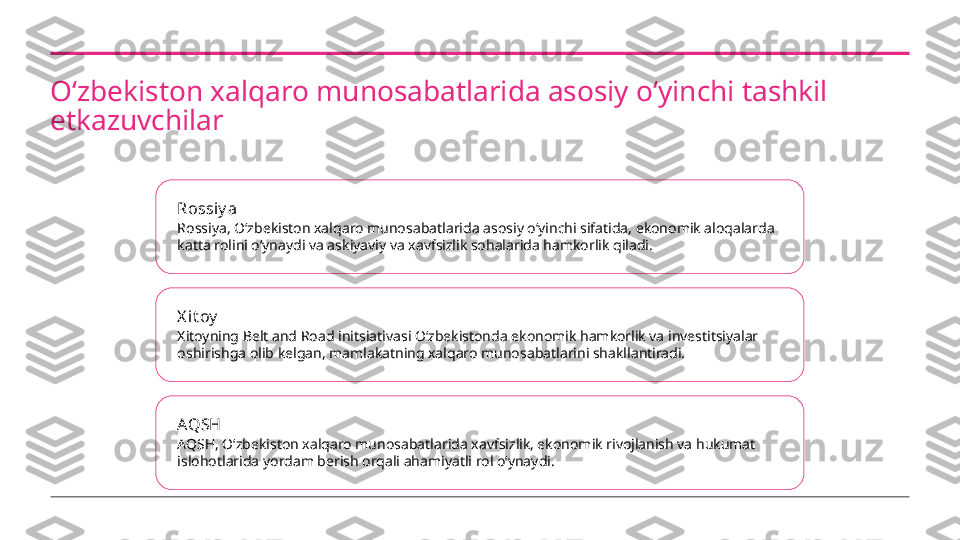 Oʻzbekiston xalqaro munosabatlarida asosiy oʻyinchi tashkil 
etkazuvchilar
Rossiy a
Rossiya, Oʻzbekiston xalqaro munosabatlarida asosiy oʻyinchi sifatida, ekonomik aloqalarda 
katta rolini oʻynaydi va askiyaviy va xavfsizlik sohalarida hamkorlik qiladi.
X it oy
Xitoyning Belt and Road initsiativasi Oʻzbekistonda ekonomik hamkorlik va investitsiyalar 
oshirishga olib kelgan, mamlakatning xalqaro munosabatlarini shakllantiradi.
AQSH
AQSH, Oʻzbekiston xalqaro munosabatlarida xavfsizlik, ekonomik rivojlanish va hukumat 
islohotlarida yordam berish orqali ahamiyatli rol oʻynaydi. 