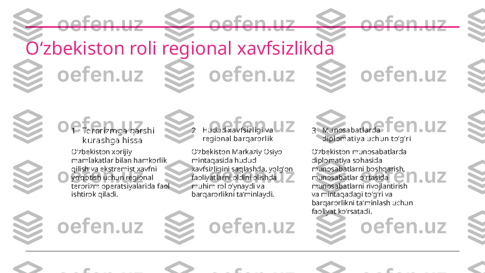 Oʻzbekiston roli regional xavfsizlikda
1 2 3Terorizmga qarshi 
k urashga hissa Hudud x av fsizl igi v a  
regi ona l barqarorli k Munosabat larda  
di plomat i y a uchun t oʻgʻri
Oʻzbekiston xorijiy 
mamlakatlar bilan hamkorlik 
qilish va ekstremist xavfni 
yoʻqotish uchun regional 
terorizm operatsiyalarida faol 
ishtirok qiladi. Oʻzbekiston Markaziy Osiyo 
mintaqasida hudud 
xavfsizligini saqlashda, yolgʻon 
faoliyatlarni oldini olishda 
muhim rol oʻynaydi va 
barqarorlikni taʼminlaydi. Oʻzbekiston munosabatlarda 
diplomatiya sohasida 
munosabatlarni boshqarish, 
munosabatlar oʻrtasida 
munosabatlarni rivojlantirish 
va mintaqadagi toʻgʻri va 
barqarorlikni taʼminlash uchun 
faoliyat koʻrsatadi. 