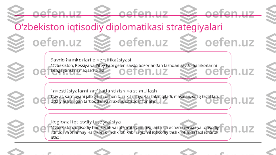 Oʻzbekiston iqtisodiy diplomatikasi strategiyalari
Sav do hamk orlari  div ersifi k at siy asi
Oʻzbekiston, Rossiya va Xitoy kabi gelen savdo bozorlaridan tashqari savdo hamkorlarini 
kengaytirishni maqsad qiladi.
Inv est i t si y alarni  rag'bat l ant irish v a st imul lash
Davlat, sarmoyani jalb qilish uchun turli xil imtiyozlar taklif qiladi, masalan, soliq tezliklari, 
oddiylashtirilgan tartibotlar va maxsus iqtisodiy zonalar.
Regional iqt isodi y  int egrat siy a
Oʻzbekiston, iqtisodiy hamkorlik va integratsiyani rivojlantirish uchun Yevroaziya Iqtisodiy 
Ittifoqi va Shanhay Hamkorlik Tashkiloti kabi regional iqtisodiy tashkilotlarda faol ishtirok 
etadi. 