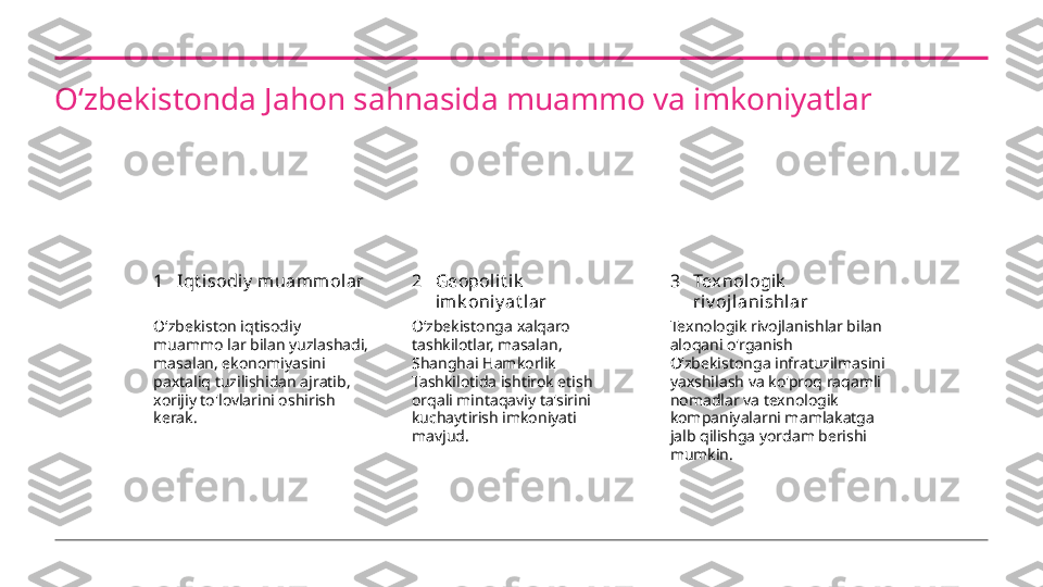 Oʻzbekistonda Jahon sahnasida muammo va imkoniyatlar
1 2 3Iqt i sodiy  m uamm olar Geopoli t i k  
imk oniy at l ar Texnologik  
riv oj lani shlar
Oʻzbekiston iqtisodiy 
muammo lar bilan yuzlashadi, 
masalan, ekonomiyasini 
paxtaliq tuzilishidan ajratib, 
xorijiy to'lovlarini oshirish 
kerak. Oʻzbekistonga xalqaro 
tashkilotlar, masalan, 
Shanghai Hamkorlik 
Tashkilotida ishtirok etish 
orqali mintaqaviy ta'sirini 
kuchaytirish imkoniyati 
mavjud. Texnologik rivojlanishlar bilan 
aloqani o'rganish 
Oʻzbekistonga infratuzilmasini 
yaxshilash va ko'proq raqamli 
nomadlar va texnologik 
kompaniyalarni mamlakatga 
jalb qilishga yordam berishi 
mumkin. 