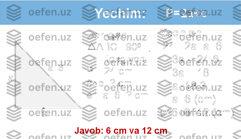 Yechim:
a
a a+6 P=2a+c
Yechish:
  24= 2a+a+6
     3a = 24-6
     3a = 18
     a=18:3
     a=6 (cm)         
c=6+6=12 (cm)Berilgan:
△ ABC - 90  li,⁰
        teng yonli.
P = 24 cm
a=b -? cm
c = a+6 -? cm
Javob: 6 cm va 12 cm 