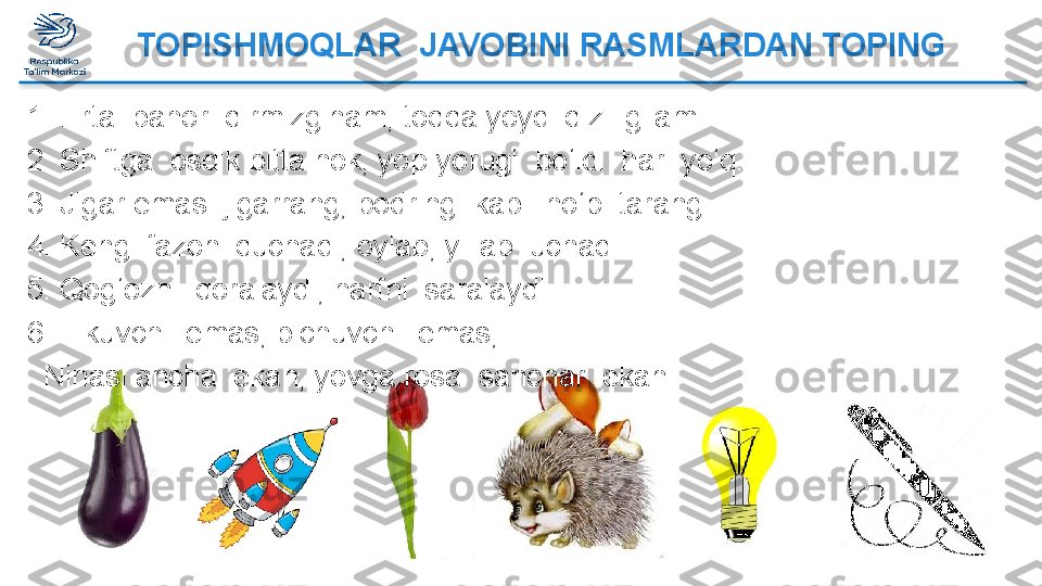    	  	  	  	     	 TOPISHMOQLAR  JAVOBINI RASMLARDAN TOPING
1.   Erta  bahor  qirmizginam, toqqa yoydi qizil gilam.
2.   Shiftga  osdik bitta nok, yop-yorug‘  bo‘ldi  har  yo‘q.
3.   Jigar emas  jigarrang, bodring  kabi  ho‘p  tarang.
4.   Keng  fazoni quchadi, oylab, yillab  uchadi.
5.   Qog‘ozni  qoralaydi, harfni  saralaydi.
6.   Tikuvchi  emas, bichuvchi  emas,
   Ninasi ancha  ekan, yovga rosa  sanchar  ekan.  