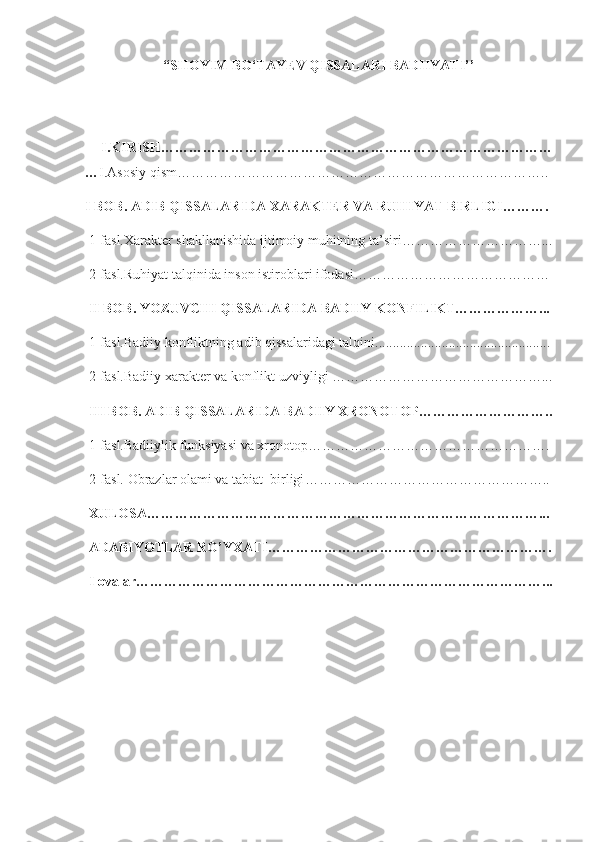 “SHOYIM BO‘TAYEV QISSALARI BADIIYATI’’
  I.KIRISH…………………………………………………………………………
… I.Asosiy qism ……………………………………………………………………..
I BOB. ADIB QISSALARIDA XARAKTER VA RUHIYAT BIRLIGI ……….
 1-fasl.Xarakter shakllanishida ijtimoiy muhitning ta’siri …………………………...
 2-fasl.Ruhiyat talqinida inson istiroblari ifodasi ……………………………………
 II BOB. YOZUVCHI QISSALARIDA BADIIY KONFILIKT………………...
 1-fasl.Badiiy konfliktning adib qissalaridagi talqini..................................................
 2-fasl.Badiiy xarakter va konflikt uzviyligi ………………………………………...
 III BOB. ADIB QISSALARIDA BADIIY XRONOTOP………………………..
 1-fasl.Badiiylik funksiyasi va xronotop…………………………………………….
 2-fasl. Obrazlar olami va tabiat  birligi ……………………………………………..
 XULOSA…………………………………………………………………………...
 ADABIYOTLAR RO’YXATI…………………………………………………….
 Ilovalar……………………………………………………………………………... 