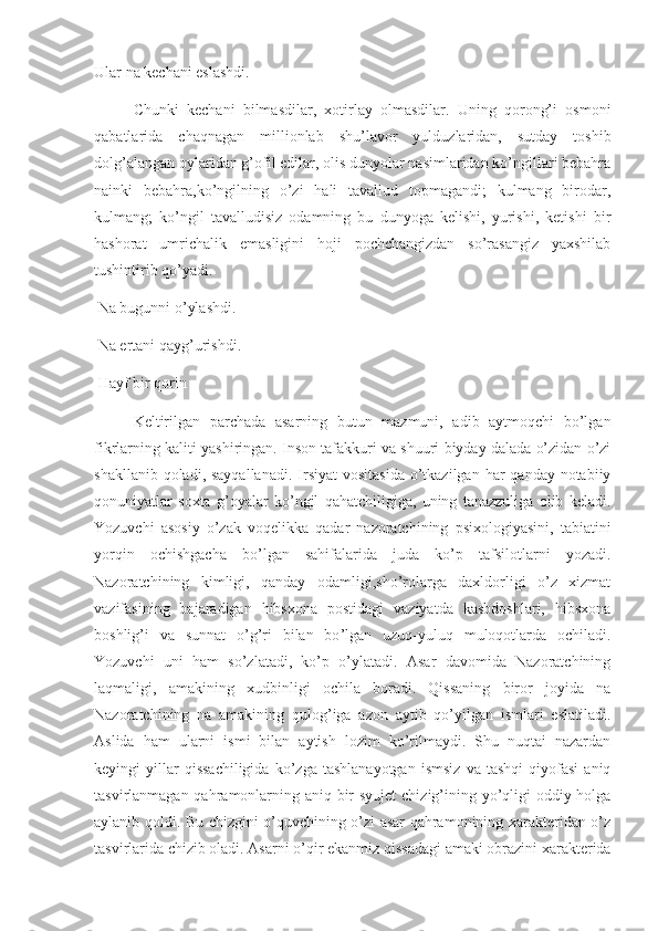 Ular na kechani eslashdi. 
Chunki   kechani   bilmasdilar,   xotirlay   olmasdilar.   Uning   qorong’i   osmoni
qabatlarida   chaqnagan   millionlab   shu’lavor   yulduzlaridan,   sutday   toshib
dolg’alangan oylaridan g’ofil edilar, olis dunyolar nasimlaridan ko’ngillari bebahra
nainki   bebahra,ko’ngilning   o’zi   hali   tavallud   topmagandi;   kulmang   birodar,
kulmang;   ko’ngil   tavalludisiz   odamning   bu   dunyoga   kelishi,   yurishi,   ketishi   bir
hashorat   umrichalik   emasligini   hoji   pochchangizdan   so’rasangiz   yaxshilab
tushintirib qo’yadi.
 Na bugunni o’ylashdi.
 Na ertani qayg’urishdi.
 Hayf bir qorin
Keltirilgan   parchada   asarning   butun   mazmuni,   adib   aytmoqchi   bo’lgan
fikrlarning kaliti yashiringan. Inson tafakkuri va shuuri biyday dalada o’zidan o’zi
shakllanib qoladi, sayqallanadi.  Irsiyat  vositasida  o’tkazilgan har  qanday notabiiy
qonuniyatlar   soxta   g’oyalar   ko’ngil   qahatchiligiga,   uning   tanazzuliga   olib   keladi.
Yozuvchi   asosiy   o’zak   voqelikka   qadar   nazoratchining   psixologiyasini,   tabiatini
yorqin   ochishgacha   bo’lgan   sahifalarida   juda   ko’p   tafsilotlarni   yozadi.
Nazoratchining   kimligi,   qanday   odamligi,sho’rolarga   daxldorligi   o’z   xizmat
vazifasining   bajaradigan   hibsxona   postidagi   vaziyatda   kasbdoshlari,   hibsxona
boshlig’i   va   sunnat   o’g’ri   bilan   bo ’ lgan   uzuq-yuluq   muloqotlarda   ochiladi.
Yozuvchi   uni   ham   so’zlatadi,   ko’p   o’ylatadi.   Asar   davomida   Nazoratchining
laqmaligi,   amakining   xudbinligi   ochila   boradi.   Qissaning   biror   joyida   na
Nazoratchining   na   amakining   qulog’iga   azon   aytib   qo’yilgan   ismlari   eslatiladi.
Aslida   ham   ularni   ismi   bilan   aytish   lozim   ko’rilmaydi.   Shu   nuqtai   nazardan
keyingi   yillar   qissachiligida   ko’zga   tashlanayotgan   ismsiz   va   tashqi   qiyofasi   aniq
tasvirlanmagan qahramonlarning aniq bir  syujet  chizig’ining yo’qligi oddiy holga
aylanib qoldi. Bu chizgini o’quvchining o’zi asar qahramonining xarakteridan o’z
tasvirlarida chizib oladi. Asarni o’qir ekanmiz qissadagi amaki obrazini xarakterida 