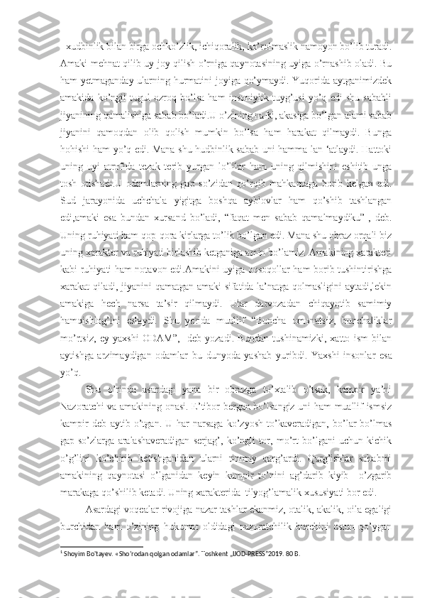 1
 xudbinlik bilan birga ochko’zlik, ichiqoralik, ko’rolmaslik namoyon bo’lib turadi.
Amaki mehnat qilib uy-joy qilish o’rniga qaynotasining uyiga o’rnashib oladi. Bu
ham yetmaganday ularning hurmatini joyiga qo’ymaydi. Yuqorida aytganimizdek
amakida   ko’ngil   tugul   ozroq   bo’lsa   ham   insoniylik   tuyg’usi   yo’q   edi   shu   sababli
jiyanining qamalishiga sabab bo’ladi.U o’zining nafsi, akasiga bo’lgan alami sabab
jiyanini   qamoqdan   olib   qolish   mumkin   bo’lsa   ham   harakat   qilmaydi.   Bunga
hohishi ham yo’q edi. Mana shu hudbinlik sabab uni hamma lan ‘atlaydi. Hattoki
uning   uyi   atrofida   tezak   terib   yurgan   lo’lilar   ham   uning   qilmishini   eshitib   unga
tosh   otishadi.U   odamlarning   gap   so’zidan   qo’rqib   mahkamaga   borib   kelgan   edi.
Sud   jarayonida   uchchala   yigitga   boshqa   ayblovlar   ham   qo’shib   tashlangan
edi,amaki   esa   bundan   xursand   bo’ladi,   “faqat   men   sabab   qamalmaydiku”-,   deb.
Uning ruhiyati ham qop-qora kirlarga to’lib bo’lgan edi. Mana shu obraz orqali biz
uning xarakter va ruhiyati birlashib ketganiga amin bo’lamiz. Amakining xarakteri
kabi ruhiyati ham notavon edi.Amakini uyiga oqsoqollar ham borib tushintirishga
xarakat qilad i , jiyanini qamatgan amaki sifatida la’natga qolmasligini aytadi,lekin
amakiga   hech   narsa   ta’sir   qilmaydi.   Ular   darvozadan   chiqayotib   samimiy
hamqishlog’ini   eslaydi.   Shu   yerida   muallif   “Buncha   omonatsiz,   bunchaliklar
mo’rtsiz,   ey   yaxshi   ODAM”,-   deb   yozadi.   Bundan   tushinamizki,   xatto   ism   bilan
aytishga   arzimaydigan   odamlar   bu   dunyoda   yashab   yuribdi .   Yaxshi   insonlar   esa
yo’q.
Shu   o’rinda   asardagi   yana   bir   obrazga   to’xtalib   o’tsak,   kampir   ya’ni
Nazoratchi va amakining onasi. E’tibor bergan bo’lsangiz uni ham muallif ismsiz
kampir   deb   aytib   o’tgan.   U   har   narsaga   ko’zyosh   to’kaveradigan,   bo’lar-bo’lmas
gap-so’zlarga   aralashaveradigan   serjag’,   ko’ngli   tor,   mo’rt   bo’lgani   uchun   kichik
o’g’lini   ko’chirib   ketishganidan   ularni   tinmay   qarg’ardi.   Qarg’ishlar   sababmi
amakining   qaynotasi   o’lganida n   keyin   kampir   to’nini   ag’darib   kiyib     o’zgarib
marakaga qo’shilib ketadi. Uning xarakterida  tilyog’lamalik xususiyati bor edi.
Asardagi voqealar rivojiga nazar tashlar ekanmiz, otalik, akalik, oila egaligi
burchidan   ham   o’zining   hukumat   oldidagi   nazoratchilik   burchini   ustun   qo’ygan
1
 Shoyim Bo'tayev. « Sho’rodan qolgan odamlar”. Toshkent „IJOD-PRESS”2019. 80 B. 