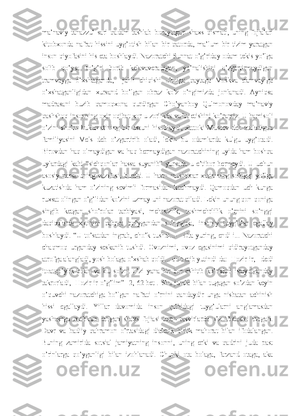 ma’naviy   tanazzul   sari   qadam   tashlab   borayotgan   shaxs   qismati,   uning   fojialari
kitobxonda   nafrat   hissini   uyg’otish   bilan   bir   qatorda,   ma’lum   bir   tizim   yaratgan
inson qiyofasini his eta boshlaydi. Nazoratchi Sunnat o’g’riday odam tekis yo’lga
solib   qo’ysa   to’g’ri   borib   kelavaveradigan,   yo’nalishini   o’zgartirmaydigan
tramvayga   o’xshatganda,     jahli   chiqishi   o’rniga   qaytaga   Moskva   tramvayiga
o’xshatganligidan   xursand   bo’lgan   obraz   ko’z   o’ngimizda   jonlanadi.   Ayniqsa
madrasani   buzib   qamoqxona   qurdirgan   Cho’yanboy   Qulmonovday   ma’naviy
qashshoq insonning oxir-oqibat xor-u zorlikda vafot etishini ko’ramiz. U bamisoli
o’zini   sho’ro   hukumatining   bir   ustuni   hisoblaydi,   xattoki   Musaev   deb   ataladigan
familiyasini   Mels   deb   o’zgartirib   oladi,   lekin   bu   odamlarda   kulgu   uyg’otadi.
Birovdan haq  olmaydigan  va haq  bermaydigan nazoratchining  uyida ham  boshqa
uylardagi   kabi   “sichqonlar   hassa   suyanib”   yursada   u   e’tibor   bermaydi.   U   uchun
asosiy   narsa   uning   vazifasi,   burchi.   U   hatto   mushtipar   xotinining   so’nggi   yo’lga
kuzatishda   ham   o’zining   sevimli   formasidan   kechmaydi.   Qamoqdan   uch   kunga
ruxsat olingan o’g’lidan ko’zini uzmay uni nazorat qiladi. Lekin unung qon-qoniga
singib   ketgan   sho’rolar   tarbiyasi,   mehrsizlik,   toshmehrlilik   o’rnini   so’nggi
daqiqalarda   xotinini   qabrga   qo’ygandan   so’nggina,   insoniy   tuyg’ular   egallay
boshlaydi.   “U   to’satdan   ingrab,   cho’k   tushdi...-     Ota   yuring,   endi-i...   Nazoratchi
chaqmoq   urganday   seskanib   tushdi.   Ovoznimi,   ovoz   egasinimi   qidirayotganday
atrofga alangladi, yosh bolaga o’xshab qoldi... qult etib yutindi-da:- Hozir-ir, - dedi
itoatgo’ylik   bilan   va   bu   so’zni   o’zi   yana   bir   bor   eshitib   ko’rishni   istayotganday
takrorladi,-   Hozir-ir   o’g’lim”   [2,   62-bet].   Shu   jumla   bilan   tugagan   so’zdan   keyin
o’quvchi   nazoratchiga   bo’lgan   nafrati   o’rnini   qandaydir   unga   nisbatan   achinish
hissi   egallaydi.   Yillar   davomida   inson   qalbidagi   tuyg’ularni   anglamasdan
yashashga   mahkum   etilgan   shaxs   fojiasi   teran   tasvirlarda   o’z   ifodasini   topgan.
Davr   va   badiiy   qahramon   o’rtasidagi   dialetik   birlik   mahorat   bilan   ifodalangan.
Buning   zamirida   sotsial   jamiyatning   insonni,   uning   erki   va   qadrini   juda   past
o’rinlarga   qo’yganligi   bilan   izohlanadi.   Chunki   ota   bolaga,   farzand   otaga,   aka 