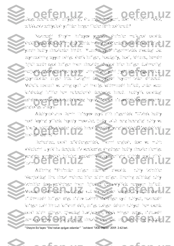 ukaga   qarama-qarshi   qo’yganligi,   shu   orqali   jamiyatni,   davr   insonlarini   fikrsiz,
tafakkursiz tarbiyalash yo’lidan borgan illatlar ochib tashlanadi. 2
Nazoratchi-   Shoyim   Bo’tayev   yaratgan   sho’rolar   mafkurasi   asosida
shakllangan, lekin qalbining tub-tubida insoniy hislatlardanozgina saqlanib qolgan
yorqin   badiiy   obrazlardan   biridir.     Yuqorida   aytib   o’tganimizdek   qissadagi   uka
qaynotasining   tayyor   oshiga   sherik   bo’lgan,   hasadgo’y,   baxil,   ichiqora,   bemehr
fojiali   taqdir   egasi   bo’lgan   inson   obrazidir.   U   akasi   bilan   bo’lgan   dushmanligi
natijasida,   akasiga   bo’lgan   qasdini   uning   o’g’li   ya’ni   jiyanidan   olishga   intiladi.
Qaynotasidan   qolgan   bitta   buzog’ini   deb,   jiyanini   hayotini   izdan   chiqaradi.
Mahalla   oqsoqoli   va   uning   ayoli   uni   insofga   keltirmoqchi   bo’ladi,   undan   xatto
ko’chadagi   lo’lilar   ham   nafar a tlanish   darajasiga   boradi.   Badiiylik   asosidagi
achchiq   va   murakkab   taqdirlarning   hayoti,   fojialari   o’quvchini   hayotni   teranriq
anglashga undaydi.
Adabiyotshunos   Damin   To’rayev   qayd   qilib   o’tganidek:   “O’zbek   badiiy
nasri   keyingi   yillarda   hayotiy   mavzular,   ijodiy   uslub   rang-barangligi   ruhiy   va
falsafiy   tahlil,   xarakterlar   talqini   borasida   jiddiy   yangilanishlar,   o’zgarishlarni
boshdan kechirdi”.
Darhaqiqat,   asosli   ta’kidlanganidek,   insonni   anglash,   davr   va   muhit
xislatlarini u yoki bu darajada o’z xarakteriga singdirgan badiiy obrazlar  olamiga
yangicha   yondashish   holatlari   yetakchilik   qilayotganligini   alohida   qayd   qilish
lozim.
Adibning   “Sho’rodan   qolgan   odamlar”   qissasida     ruhiy   iztiroblar
iskanjasidagi   Ona   obrazi   mahorat   bilan   talqin   etilgan.   Onaning   qalbidagi   ruhiy
iztiroblar   davr   yetishtirgan   inson   fojiasi   bilan   uzviylikda   namoyon   bo’ladi.
Masalan:   Toshmurodni   sud   qilgan   sud   rais   qalbidan   kechgan   o’ylar,   bolalarini
o’ldirmoqchi   bo’lgan   eriga   o’qlov   tushirib   o’shqirgan   ayol   ruhiyati,   nazo r atchi
ko’rgan   tushi   bir   tup   ko’knori   ekib,   qo’lga   tushgan   dehqon   ruhiyati     ham   asarda
asosli   talqin   qilingan.   Qissadagi   buvi,kampir,   e sh ak   mingan   qariya,   o’qituvchi
qamoqxona   va   boshqa   epizodik   obrazlar   aka,   uka   ona   kabilarning   xarakter
2
 Shoyim Bo’tayev “Sho’rodan qolgan odamlar”  Toshkent “IJOD-PRESS” 2019. 2-62 bet. 