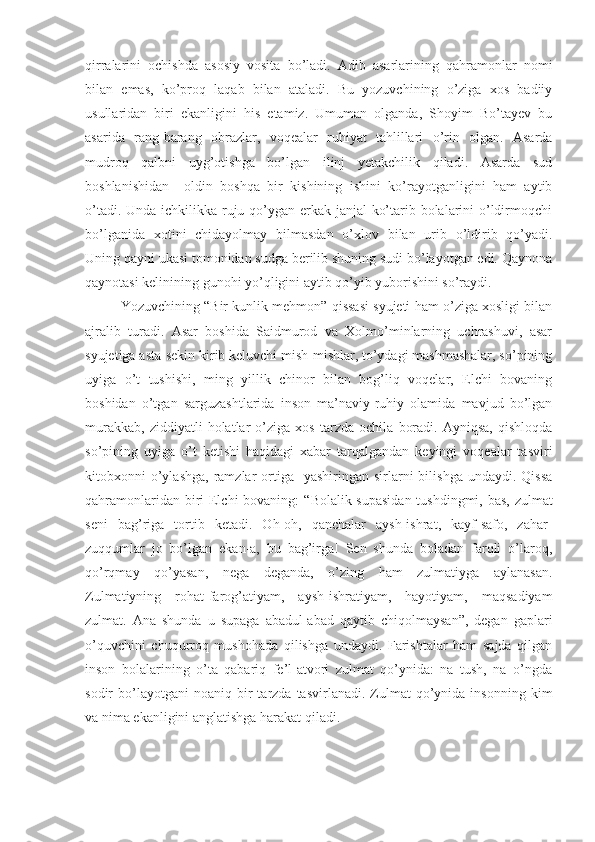 qirralarini   ochishda   asosiy   vosita   bo’ladi.   Adib   asarlarining   qahramonlar   nomi
bilan   emas,   ko’proq   laqab   bilan   ataladi.   Bu   yozuvchining   o’ziga   xos   badiiy
usullaridan   biri   ekanligini   his   etamiz.   Umuman   olganda,   Shoyim   Bo’tayev   bu
asarida   rang-barang   obrazlar,   voqealar   ruhiyat   tahlillari   o’rin   olgan.   Asarda
mudroq   qalbni   uyg’otishga   bo’lgan   ilinj   yetakchilik   qiladi.   Asarda   sud
b o shlanishida n     oldin   boshqa   bir   kishining   ishini   ko’rayotganligini   ham   aytib
o’tadi. Unda ichkilikka ruju qo’ygan erkak janjal ko’tarib bolalarini o’ldirmoqchi
bo’lganida   xotini   chidayolmay   bilmasdan   o’xlov   bilan   urib   o’ldirib   qo’yadi.
Uning qayni ukasi tomonidan sudga berilib shuning sudi bo’layotgan edi. Qaynona
qaynotasi kelinining gunohi yo’qligini aytib qo’yib yuborishini so’raydi. 
Yozuvchining  “ Bir kunlik mehmon” qissasi syujeti ham o’ziga xosligi bilan
ajralib   turadi.   Asar   boshida   Saidmurod   va   Xolmo’minlarning   uchrashuvi,   asar
syujetiga asta-sekin kirib keluvchi mish-mishlar, to’ydagi mashmashalar, so’pining
uyiga   o’t   tushishi,   ming   yillik   chinor   bilan   bog’liq   voqelar,   Elchi   bovaning
boshidan   o’tgan   sarguzashtlarida   inson   ma’naviy-ruhiy   olamida   mavjud   bo’lgan
murakkab,   ziddiyatli   holatlar   o’ziga   xos   tarzda   ochila   boradi.   Ayniqsa,   qishloqda
so’pining   uyiga   o’t   ketishi   haqidagi   xabar   tarqalgandan   keyingi   voqealar   tasviri
kitobxonni  o’ylashga,  ramzlar   ortiga   yashiringan  sirlarni  bilishga  undaydi.  Qissa
qahramonlaridan biri Elchi  bovaning:   “ Bolalik supasidan  tushdingmi, bas, zulmat
seni   bag’riga   tortib   ketadi.   Oh-oh,   qanchalar   aysh-ishrat,   kayf-safo,   zahar-
zuqqumlar   jo   bo’lgan   ekan-a,   bu   bag’irga!   Sen   shunda   boladan   farqli   o’laroq,
qo’rqmay   qo’yasan,   nega   deganda,   o’zing   ham   zulmatiyga   aylanasan.
Zulmatiyning   rohat-farog’atiyam,   aysh-ishratiyam,   hayotiyam,   maqsadiyam
zulmat.   Ana   shunda   u   supaga   abadul-abad   qaytib   chiqolmaysan”,   degan   gaplari
o’quvchini   chuqurroq   mushohada   qilishga   undaydi.   Farishtalar   ham   sajda   qilgan
inson   bolalarining   o’ta   qabariq   fe’l-atvori   zulmat   qo’ynida:   na   tush,   na   o’ngda
sodir   bo’layotgani  noaniq   bir  tarzda  tasvirlanadi.  Zulmat   qo’ynida  insonning   kim
va nima ekanligini anglatishga harakat qiladi.  