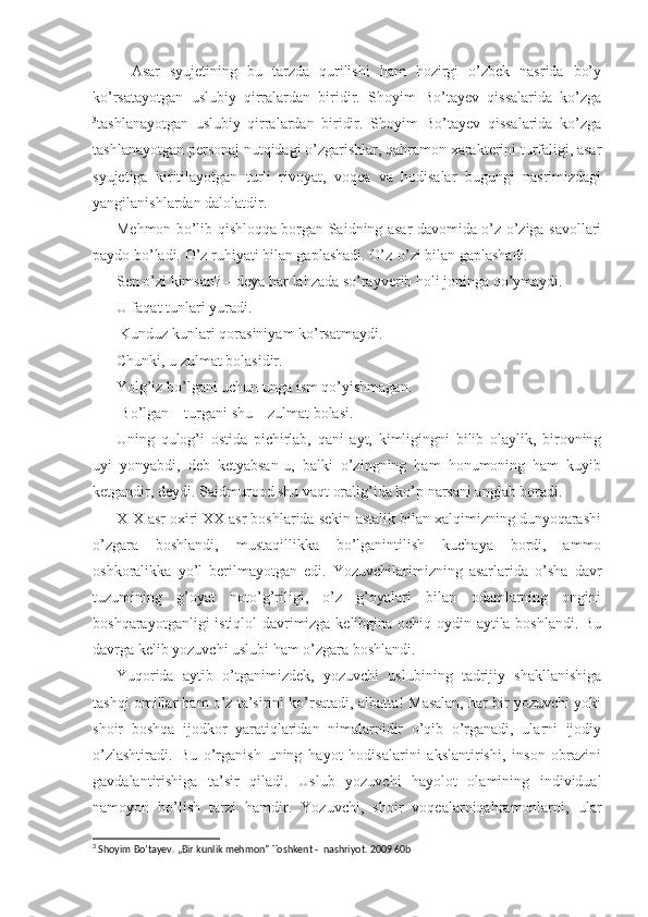 Asar   syujetining   bu   tarzda   qurilishi   ham   hozirgi   o’zbek   nasrida   bo’y
ko’rsatayotgan   uslubiy   qirralardan   biridir.   Shoyim   Bo’tayev   qissalarida   ko’zga
3
tashlanayotgan   uslubiy   qirralardan   biridir.   Shoyim   Bo’tayev   qissalarida   ko’zga
tashlanayotgan personaj nutqidagi o’zgarishlar, qahramon xarakterini turfaligi, asar
syujetiga   kiritilayotgan   turli   rivoyat,   voqea   va   hodisalar   bugungi   nasrimizdagi
yangilanishlardan dalolatdir.
Mehmon bo’lib qishloqqa borgan Saidning asar davomida o’z-o’ziga savollari
paydo bo’ladi. O’z ruhiyati bilan gaplashadi. O’z-o’zi bilan gaplashadi.
- Sen o’zi kimsan? – deya har lahzada so’rayverib holi joninga qo’ymaydi.
U faqat tunlari yuradi.
 Kunduz kunlari qorasiniyam ko’rsatmaydi.
Chunki, u zulmat bolasidir.
Yolg’iz bo’lgani uchun unga ism qo’yishmagan.
 Bo’lgan – turgani shu – zulmat bolasi.
Uning   qulog’i   ostida   pichirlab,   qani   ayt,   kimligingni   bilib   olaylik,   birovning
uyi   yonyabdi,   deb   ketyabsan-u,   balki   o’zingning   ham   honumoning   ham   kuyib
ketgandir, deydi. Saidmurood shu vaqt oralig’ida ko’p narsani anglab boradi.
XIX asr oxiri XX asr boshlarida sekin-astalik bilan xalqimizning dunyoqarashi
o’zgara   boshlandi,   mustaqillikka   bo’lganintilish   kuchaya   bordi,   ammo
oshkoralikka   yo’l   berilmayotgan   edi.   Yozuvchilarimizning   asarlarida   o’sha   davr
tuzumining   g’oyat   noto’g’riligi,   o’z   g’oyalari   bilan   odamlarning   ongini
boshqarayotganligi istiqlol davrimizga kelibgina ochiq-oydin aytila boshlandi. Bu
davrga kelib yozuvchi uslubi ham o’zgara boshlandi.
Yuqorida   aytib   o’tganimizdek,   yozuvchi   uslubining   tadrijiy   shakllanishiga
tashqi omillar ham o’z ta’sirini ko’rsatadi, albatta! Masalan, har bir yozuvchi yoki
shoir   boshqa   ijodkor   yaratiqlaridan   nimalarnidir   o’qib   o’rganadi,   ularni   ijodiy
o’zlashtiradi.   Bu   o’rganish   uning   hayot   hodisalarini   akslantirishi,   inson   obrazini
gavdalantirishiga   ta’sir   qiladi.   Uslub   yozuvchi   hayolot   olamining   individual
namoyon   bo’lish   tarzi   hamdir.   Yozuvchi,   shoir   voqealarniqahramonlarni,   ular
3
  Shoyim Bo’tayev. „Bir kunlik mehmon” Toshkent -  nashriyot. 2009 60b 