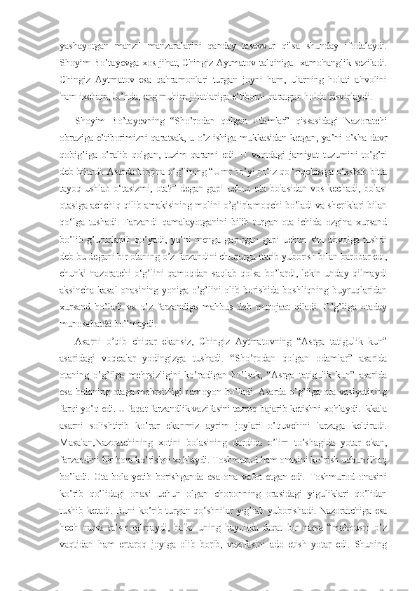 yashayotgan   manzil   manzaralarini   qanday   tasavvur   qilsa   shunday   ifodalaydi.
Shoyim Bo’tayevga xos jihat, Chingiz Aytmatov talqiniga   xamohanglik seziladi.
Chingiz   Aytmatov   esa   qahramonlari   turgan   joyni   ham,   ularning   holati   ahvolini
ham ixcham, lo’nda, eng muhim jihatlariga e’tiborni qaratgan holda tasvirlaydi.
Shoyim   Bo’tayevning   “Sho’rodan   qolgan   odamlar”   qissasidagi   Nazoratchi
obraziga e’tiborimizni qaratsak, u o’z ishiga mukkasidan ketgan, ya’ni o’sha davr
qobig’iga   o’ralib   qolgan,   tuzim   qarami   edi.   U   vaqtdagi   jamiyat   tuzumini   to’g’ri
deb bilardi. Asarda birgina o’g’lining “Umr bo’yi poliz qo ‘riqchisiga o‘xshab bitta
tayoq ushlab o‘tasizmi, ota?” degan gapi uchun ota bolasidan vos kechadi, bolasi
otasiga achchiq qilib amakisining molini o’g’irlamoqchi bo’ladi va sheriklari bilan
qo‘lga   tushadi.   Farzandi   qamalayotganini   bilib   turgan   ota   ichida   ozgina   xursand
bo’lib   g’ururlanib   qo’yadi,   ya’ni   menga   gapirgan   gapi   uchun   shu   ahvolga   tushdi
deb bu degani bir otaning o’z farzandini chuqurga itarib yuborish bilan barobar edi,
chunki   nazoratchi   o‘g’lini   qamoqdan   saqlab   qolsa   bo’lardi,   lekin   unday   qilmaydi
aksincha kasal onasining yoniga o’g’lini olib borishida boshliqning buyruqlaridan
xursand   bo’ladi   va   o’z   farzandiga   mahbus   deb   murojaat   qiladi.   O’g’liga   otaday
munosabatda bo’lmaydi.
Asarni   o’qib   chiqar   ekansiz,   Chingiz   Aytmatovning   “Asrga   tatigulik   kun”
asaridagi   voqealar   yodingizga   tushadi.   “Sho’rodan   qolgan   odamlar”   asarida
otaning   o’g’ilga   mehrsizligini   ko’radigan   bo’lsak,   “Asrga   tatigulik   kun”   asarida
esa bolaning otaga mehrsizligi namoyon bo’ladi. Asarda o’g’ilga ota vasiyatining
farqi yo’q edi. U faqat far z andlik vazifasini tezroq bajarib ketishni xohlaydi. Ikkala
asarni   solishtirib   ko’rar   ekanmiz   ayrim   joylari   o’quvchini   larzaga   keltiradi.
Masalan,Nazoatchining   xotini   bolasining   dardida   o’lim   to’shagida   yotar   ekan,
farzandini bir bora ko’rishni xohlaydi. Toshmurod ham onasini ko’rish uchun ilhaq
bo’ladi.   Ota-bola   yetib   borishganda   esa   ona   vafot   etgan   edi.   Toshmurod   onasini
ko’rib   qo’lidagi   onasi   uchun   olgan   choponning   orasidagi   yiguliklari   qo’lidan
tushib ketadi. Buni ko’rib turgan qo’shnilar yig’lab yuborishadi. Nazoratchiga esa
hech   narsa   ta’sir   qilmaydi,   balki   uning   hayolida   faqat   bir   narsa   “mahbusni   o’z
vaqtidan   ham   ertaroq   joyiga   olib   borib,   vazifasini   ado   etish   yotar   edi.   Shuning 