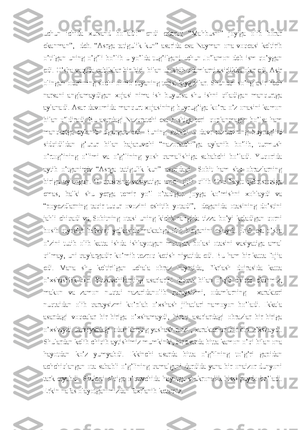 uchun   ichida   xursand   bo’ladi:”   endi   ertaroq   “Mahbusni”   joyiga   olib   borar
ekanman”,-   deb.   “Asrga   tatigulik   kun”   asarida   esa   Nayman   ona   voqeasi   keltirib
o’tilgan   uning   o’g’li   bo’lib   u   yo’lda   tug’ilgani   uchun   Jo’lamon   deb   ism   qo’ygan
edi. O’sha vaqtda qabilalar bir-biri  bilan urushib odamlarni asirlikka olar edi. Asir
olingan odamning sochi olinib tuyaning terisi kiygizilar. Shundan so’ng asir hech
narsani   anglamaydigan   xojasi   nima   ish   buyursa   shu   ishni   qiladigan   manqurtga
aylanadi. Asar davomida manqurt xojasining buyrug’iga ko’ra o’z onasini kamon
bilan o’ldiradi. Bu asardagi Nazoratchi esa boshiga teri   qoplanmagan bo’lsa ham
manqurtga   aylanib   ulgurgan   edi.   Buning   sababi   u   davr   tuzumining   buyrug’ini
sidqidildan   g’urur   bilan   bajaruvchi   “nazoratchi”ga   aylanib   bo’lib,   turmush
o’rtog’ining   o’limi   va   o’g’lining   yosh   qamalishiga   sababchi   bo’ladi.   Yuqorida
aytib   o’tganimiz   “Asrga   tatigulik   kun”   asaridagi     Sobit   ham   shu   obrazlarning
biriga   aylangan.   U   otasining   vasiyatiga   amal   qilib   qilib   Ona   bayit   qabristoniga
emas,   balki   shu   yerga   temir   yo’l   o’tadigan   joyga   ko’mishni   xohlaydi   va
“poyezdlarning   taqir-tuqur   ovozini   eshitib   yotadi”,-   deganida   otasining   do’stini
jahli   chiqadi   va   Sobitning   otasi   uning   kichkinaligida   tizza   bo’yi   keladigan   qorni
bosib qiynalib bolasini yelkasida maktabga olib borganini eslaydi. Endi esa o’sha
o’zini   tutib   olib   katta   ishda   ishlayotgan   manqurt   bolasi   otasini   vasiyatiga   amal
qilmay,  uni   qaylargadir  ko’mib  tezroq  ketish   niyatida  edi.  Bu  ham   bir  katta  fojia
edi.   Mana   shu   keltirilgan   uchala   obraz   hayotida,   fikrlash   doirasida   katta
o’xshashlik   bor.   Yozuvchilarning   asarlarini   diqqat   bilan   o’ q ib   chiqar   ekanmiz,
makon   va   zamon   nuqtai   nazaridanolib   qaraysizmi,   odamlarning     xarakteri
nuqtaidan   olib   qaraysizmi   ko’plab   o’xshash   jihatlari   namoyon   bo’ladi.   Ikkala
asardagi   voqealar   bir-biriga   o’xshamaydi,   biroq   asarlardagi   obrazlar   bir-biriga
o’xshaydi. Jamiyatdagi odamlarning yashash tarzi , xarakterlari bir-biri o’xshaydi.
Shulardan kelib-chiqib aytishimiz mumkinki, bir asarda bitt a  kamon o’qi bilan ona
hayotdan   ko’z   yumyabdi.   Ikkinchi   asarda   bitta   o’g’ilning   to’g’ri   gapidan
achchiqlangan ota sababli  o’g’lining qamalgani  dardida yana bir onaizor dunyoni
tark   etyabdi.   Shulani   o’qiga   o’quvchida   hayotga   shukronalik   hissi   paydo   bo’ladi.
Erkin nafas olayotganimizdan faxrlanib ketamiz.  