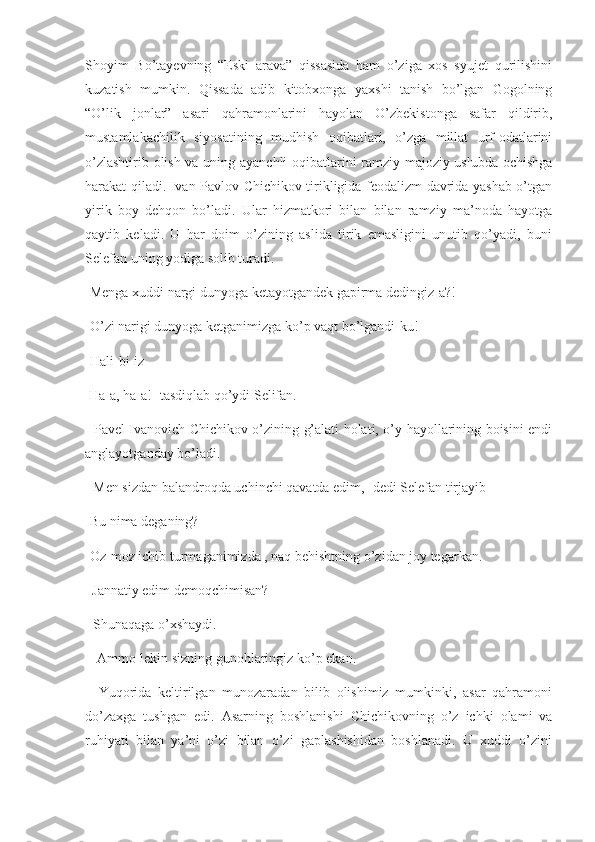 Shoyim   Bo’tayevning   “Eski   arava”   qissasida   ham   o’ziga   xos   syujet   qurilishini
kuzatish   mumkin.   Qissada   adib   kitobxonga   yaxshi   tanish   bo’lgan   Gogolning
“O’lik   jonlar”   asari   qahramonlarini   hayolan   O’zbekistonga   safar   qildirib,
mustamlakachilik   siyosatining   mudhish   oqibatlari,   o’zga   millat   urf-odatlarini
o’zlashtirib olish va uning ayanchli oqibatlarini ramziy-majoziy uslubda ochishga
harakat qiladi. Ivan Pavlov Chichikov tirikligida feodalizm davrida yashab o’tgan
yirik   boy   dehqon   bo’ladi.   Ular   hizmatkori   bilan   bilan   ramziy   ma’noda   hayotga
qaytib   keladi.   U   har   doim   o’zining   aslida   tirik   emasligini   unutib   qo’yadi,   buni
Selefan uning yodiga solib turadi.
-Menga xuddi nargi dunyoga ketayotgandek gapirma dedingiz-a?!
-O’zi narigi dunyoga ketganimizga ko’p vaqt bo’lgandi-ku!
-Hali-bi-iz
 Ha-a, ha-a!- tasdiqlab qo’ydi Selifan.
   Pavel Ivanovich Chichikov o’zining g’alati holati, o’y-hayollarining boisini endi
anglayotganday bo’ladi.
 -Men sizdan balandroqda uchinchi qavatda edim,- dedi Selefan tirjayib 
-Bu nima deganing?
-Oz-moz ichib turmaganimizda , naq behishtning o’zidan joy tegarkan. 
  Jannatiy edim demoqchimisan?
 -Shunaqaga o’xshaydi.
 - Ammo-lekin sizning gunohlaringiz ko’p ekan.
    Yuqorida   keltirilgan   munozaradan   bilib   olishimiz   mumkinki,   asar   qahramoni
do’zaxga   tushgan   edi.   Asarning   boshlanishi   Chichikovning   o’z   ichki   olami   va
ruhiyati   bilan   ya’ni   o’zi   bilan   o’zi   gaplashishidan   boshlanadi.   U   xuddi   o’zini 