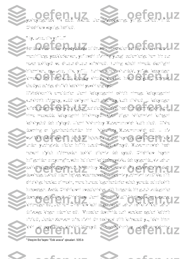 yashayotgandek   his   etadi.   Asarda   ular   O’zbekistonga   yo’lga   tushadi.Yo’lda
Chechikov xayolga beriladi.
“Ey, uzoq, olis yo’l!..” 4
Senda kishini  teran o’y-xayollarga toldiruvchi  nimarsalar  bordir;  olis-olis manzil-
marohillarga   yetaklarkansan,   yo’lovchi   o’zining   yuragi   qatlamlariga   ham   bir   qur
nazar   tashlaydi   va   chuqur-chuqur   xo’rsinadi.   Buning   sababi   nimada   ekanligini
bilarmisan,   ey,   uzoq,   olis,   yo’l!..   Buning   sababi   shundaki,   yo’lda   ketayotgan
kimarsa   umr   ham   xuddi   shunday   shitobu   shaxd-la   bosib   o’tilgach,   hammasi
abadiyat qa’riga cho’kib ketishini yaxshi anglaydi.
O’zbekistonlik   amaldorlar   ularni   kelayotganini   eshitib   nimaga   kelayotganini
surishtirib   o’tirmay,   xuddi   avliyoni   kutib   olganday   kutib   olishadi.   U   kelayotgan
ko’chalarda   odamlar   yurishi   ham   taqiqlanadi,   lekin   hech   biri   ularning   kimligini,
nima   maqsadda   kelayotgnini   bilishmaydi.   Bizni   qilgan   ishlarimizni   ko’rgani
kelishyabdi   deb   o’ylaydi.   Ularni   Nishonboy   Xurzamonovich   kutib   oladi.     O’sha
davrning   en   laganbardorlaridan   biri     Nishonboy   Xurzamonovich   edi.   U   o’z
vazifasini   shunday   a’lo   darajada   bajaradiki   o’qib   hayratga   tushadi.   Chichikov
undan   yurtingizda   ofatlar   bo’lib   turadimi   deb   so’raydi.   Xurzamonovich   hech
narsani   o’ylab   o’tirmasdan   tashkil   qilamiz   deb   aytadi.   Chichikov   hayron
bo’lganidan qor,yomg’ir, vabo-balolarni keltirolmaysizku deb aytganida, siz uchun
tashkil qilamiz deb yuboradi,-Nishonboy Xurzamonovich. Bu so’zlarni o’qir ekan
daxshatga tushadi odam bejizga vatanparvar bobolarimiz yurtimizni ozodlikka olib
chiqishga harakat qilmasin, mana bunaqa laganbardorlar sabab yanada qaloqlashib
boravergan. Asrda Chichikovni ovqatlanishga olib borganda bir guruh zodagonlar
davrasiga   olib   kiradi.   Chichikov   ularni   tanirdi.   Muallif   bejizga   ularni   asarga
kiritmagan edi, ular ham Chichikov kabi qilgan ishlari uchun ochko’zliklari uchun
do’zaxga   kirgan   odamlar   edi.     Voqealar   davomida   turli   xarakter   egalari   keltirib
o’tiladi, ulardan Zamzam to’ra o’zini din peshvosi qilib ko’rsatadi-yu, lekin biron
kishi   uni   qaysi   dinga   kirishini   bilmaydi.   U   faqat   Nishonboy   Hurzamonovichning
4
 Shoyim Bo’tayev “Eski arava” qissalari. 105.b 