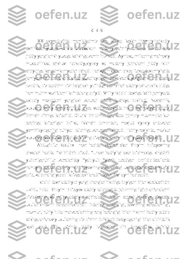 KIRISH
XX   asr   adog’ida   mamlakatimiz   uzra   g‘oyat   keskin   ijtimoiy-iqtisodiy
evrilishlar   yuzaga   kelishi   O‘zbekiston   madaniy-ma’rifiy   turmush   tarzida   ham
jiddiy yangilanish yuzaga kelishiga zamin hozirladi. Ayniqsa, millatning ma’naviy
mustaqillikka   erishuvi   iqtisodiy,siyosiy   va   madaniy   jabhalarni   jiddiy   isloh
ehtiyojiga keng  imkoniyatlar   ochadi.  Tarixga  nisbatan   qisqa  fursat  davomiyligida
jamiyatimiz   barcha   sohalarida   kuzatilayotgan   demokratik   yangilanish-millatning
ozodlik, o’z  taqdirini  o’zi   belgilash  yo’lidagi   intilishlari   adabiyotshunoslik  oldiga
ham muhim vazifalarni ko’ndalang qo’ydi. Milliy istiqlol davriga kelib jamiyatda
axloqiy   mezonlarni   yangilash   zarurati   tobora   kuchaya   boshladi.   Nasrchilik,
xususan,   milliy   romanchilikda   qisqa   vaqt   mobaynida   inson   ma’naviyati   tadqiqi
birinchi   o’ringa   ko’tarildi.   Chunki   bir   tomondan,   katta   ijtimoiy   muammolar   kun
tartibiga   ko’tarilgan   bo’lsa,   ikkinchi   tomondan,   mavjud   siyosiy   andozalar
yemirilayotganligi   ruhiyat     talqiniga   zaruratni   oshiradi.   Tabiiy   ravishda,   mazkur
xususiyat  voqealikni tadqiq etishning o’zgacha tamoyillarini yuzaga chiqaradi.
Abdug’ofur   Rasulov     nasr   haqida     gapirar   ekan   Shoyim   Bo’tayevning
qissalari   haqida   fikr   bildirib   o’tadi.   “...nasr   badiiyligi   asar   to’qimasiga   singdirib
yuborilgan,billur   zarralariday   “yalt-yult   “yonib   turadigan   topildiq-detallarda
namoyon bo’ladi...  Shoyim Bo’tayevning qissalaridagi uvoq timsollarning mag’zi
to’q, xalqonaligi yaqqol ko’zga tashlanadi” degan fikri ayni haqiqatdir. 
 Istiqlol davri adabiyoti yangi ohanglar hisobiga boyigani bilan xarakterlidir.
Ushbu   holat     Shoyim   Bo’tayev   adabiy   talqinlarida   jahonning   ilg’or   an’analarini
o’zlashtirish   va   milliy   adabiyot   tajribalarini   davom   ettirish   hisobiga   o’zgacha
usullar   sintezini   barqarorlashtirdi.   Ifodaning   qabariqligi,   tasvirning   serqatlamligi,
mazmun,   ruhiy   holat   manzaralarining   rang-barangligi   bilan   insonni   badiiy   tadqiq
etishga an’anaviy usullarning o’z o’rnini bo’shatib berayotganligi bilan alohidalik
kasb   etadi.   Shu   o’rinda   jiddiy   izlanishlar   olib   borgan   va   ko’plab 