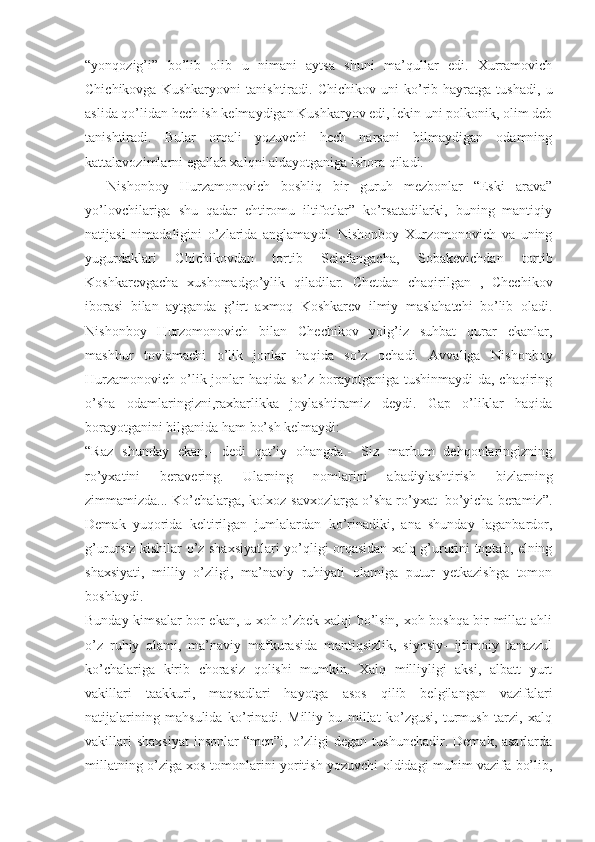 “yonqozig’i”   bo’lib   olib   u   nimani   aytsa   shuni   ma’qullar   edi.   Xurramovich
Chichikovga   Kushkaryovni   tanishtiradi.   Chichikov   uni   ko’rib   hayratga   tushadi,   u
aslida qo’lidan hech ish kelmaydigan Kushkaryov edi, lekin uni polkonik, olim deb
tanishtiradi.   Bular   orqali   yozuvchi   hech   narsani   bilmaydigan   odamning
kattalavozimlarni egallab xalqni aldayotganiga ishora qiladi.
    Nishonboy   Hurzamonovich   boshliq   bir   guruh   mezbonlar   “Eski   arava”
yo’lovchilariga   shu   qadar   ehtiromu   iltifotlar”   ko’rsatadilarki,   buning   mantiqiy
natijasi   nimadaligini   o’zlarida   anglamaydi.   Nishonboy   Xurzomonovich   va   uning
yugurdaklari   Chichikovdan   tortib   Selefangacha,   Sobakevichdan   tortib
Koshkarevgacha   xushomadgo’ylik   qiladilar.   Chetdan   chaqirilgan   ,   Chechikov
iborasi   bilan   aytganda   g’irt   axmoq   Koshkarev   ilmiy   maslahatchi   bo’lib   oladi.
Nishonboy   Hurzomonovich   bilan   Chechikov   yolg’iz   suhbat   qurar   ekanlar,
mashhur   tovlamachi   o’lik   jonlar   haqida   so’z   ochadi.   Avvaliga   Nishonboy
Hurzamonovich o’lik jonlar haqida so’z borayotganiga tushinmaydi-da, chaqiring
o’sha   odamlaringizni,raxbarlikka   joylashtiramiz   deydi.   Gap   o’liklar   haqida
borayotganini bilganida ham bo’sh kelmaydi:
“Raz   shunday   ekan,-   dedi   qat’iy   ohangda.-   Siz   marhum   dehqonlaringizning
ro’yxatini   beravering.   Ularning   nomlarini   abadiylashtirish   bizlarning
zimmamizda... Ko’chalarga, kolxoz-savxozlarga o’sha ro’yxat  bo’yicha beramiz”.
Demak   yuqorida   keltirilgan   jumlalardan   ko’rinadiki,   ana   shunday   laganbardor,
g’urursiz kishilar o’z shaxsiyatlari yo’qligi orqasidan xalq g’ururini toptab, elning
shaxsiyati,   milliy   o’zligi,   ma’naviy   ruhiyati   olamiga   putur   yetkazishga   tomon
boshlaydi.
Bunday kimsalar bor ekan, u xoh o’zbek xalqi bo’lsin, xoh boshqa bir millat ahli
o’z   ruhiy   olami,   ma’naviy   mafkurasida   mantiqsizlik,   siyosiy-   ijtimoiy   tanazzul
ko’chalariga   kirib   chorasiz   qolishi   mumkin.   Xalq   milliyligi   aksi,   albatt   yurt
vakillari   taakkuri,   maqsadlari   hayotga   asos   qilib   belgilangan   vazifalari
natijalarining   mahsulida   ko’rinadi.   Milliy   bu   millat   ko’zgusi,   turmush   tarzi,   xalq
vakillari   shaxsiyat   insonlar  “men”i,  o’zligi   degan  tushunchadir.  Demak, asarlarda
millatning o’ziga xos tomonlarini yoritish yozuvchi oldidagi muhim vazifa bo’lib, 