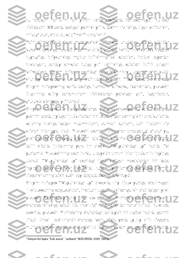 bu   harakatni   har   doim   ham   yorqin   ochiq   tasvirlarda   berilavermaydi.   Bu   asar
o’zbeklarni XX asrda kechgan yetmish yillik davrini o’z ichiga olgan xo’rlanishi,
nillat g‘ururi, e’tiqodi, xalq “men”i toptalishi. 5
Ya’ni   elimizning   boshoga   mute   yashash,   o’tmishni   unutishga   urinish,   ajdodlar
kurashib   asrashga   harakat   qilgan   ozodlikni   qo’ldan   berib,   “boshsiz”dek   o’zgalar
buyrug’iga   bo’ysunishga   majbur   bo’lishning   asl   sabablari,   ibtidosi   qayerdan
boslangani,   qanday   kimsalar   bunga   yo’l   ochilishiga   sababchi   bo’lib   qolgani
ko’rsatilgan.   Shoyim   Bo’tayev   asaridagi   obraz   Nishonboy   Hurzamonovich   xuddi
shunday   kimsalarning   umumiy   ma’nodagi   vakilidir.   “Eski   arava”,   birnchidan
Shoyim   Bo’tayevning   san’at   asariga   hurmatini   ko’rsarsa,   ikkinchidan,   yozuvchi
Gogolning   salbiy   qahramonlarni   o’zbeklardan   yetishgan   go’l,   laganbardor,
g’urursiz kishilarga yo’liqtiradi.
Shoyim   Bo’tayev   o’z   ijodiy   asarlariga   o’zligini,   shaxsiyatini,   xalq   “men”inin
yashirin tarzda joylagan ijodkorlardan biri. Adib o’tgan asrning kirli qora kunlarida
xalqning   boshiga   kelgan   muammolarni,   zulmatli   kunlarni,   turli   illatlarni   o’z
so’zlari   bilan   ayta   oladi.   Yozuvchi   asarini   o’qib   aynan   toptalgan   el   g’ururi-yu,
yoshlarga   ta’sir   o’tkazgan   illatlarni   tajallisini   ko’ramiz.   Yuqoridagi   fikrlarimiz
dalili   sifatida   ijodkorning   yana   bir   qissasi     “Muyulishdagi   uy”   haqida   fikr
yuritamiz.   Yozuvchining   asari   borki,   u   qaysidir   tomoni   bilan   ijodkor   ho-hayitiga
ulanadi.   “Muyulishdagi   uy”   asaridagi   ilgari   surilgan   masalalardan   biri   katta
hayotga   qadam   qo’yish   arafasida   turgan   yoshlarning   ruhiyatida   zamon
o’zgarishlarning ta’sir kuchi qay darajada ekanini tasvirlaydi.
Shoyim   Bo’tayev   “Muyulishdagi   uy”   qissasida   oliy   o’quv   yurtiga   kiraolmagan
Toshquvvatning sarguzashtlari, institutni tugatib Toshkentga ish izlab kelgan yosh
yozuvchi   Yoribekning   ruhiy   holati   aks   ettirilgan.   Yoribek   qishloqda   ota-onasini
shaharga ishlashga keladi. Ota-onasi o’g’lining bu ishidan narozi bo’ladi. Bu voqea
tasvirida   yozuvchi   Yoribekning   shahardagi   qandaydir   bir   tog’asi   haqida   gapirib
o’tadi.   Onasi     qachonlardir   shaharga   ketib,   o’sha   yerda   uy-joy   qilib   o’zgacha
muhit,   odamlar   orasida   yashab,   qishloq   hayotini   salkam   unutgan   “tog’a”   haqida
5
 Shoyim Bo’tayev “Eski arava” Toshkent “IJOD-PRESS. 2019. 11O b 