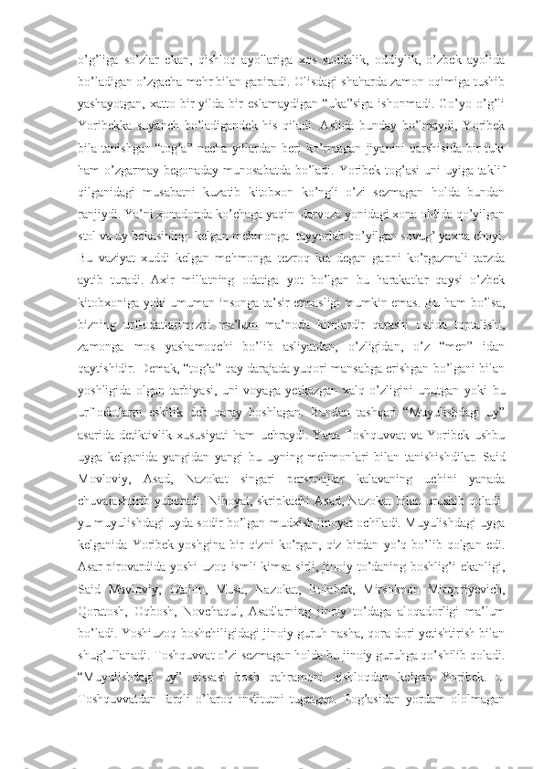 o’g’liga   so’zlar   ekan,   qishloq   ayollariga   xos   soddalik,   oddiylik,   o’zbek   ayolida
bo’ladigan o’zgacha mehr bilan gapiradi. Olisdagi shaharda zamon oqimiga tushib
yashayotgan,   xatto   bir   yilda   bir   eslamaydigan   “uka”siga   ishonmadi.   Go’yo   o’g’li
Yoribekka   suyanch   bo’ladigandek   his   qiladi.   Aslida   bunday   bo’lmaydi,   Yoribek
bila  tanishgan  “tog’a”  necha   yillardan   beri  ko’rmagan   jiyanini   qarshisida  bir   tuki
ham o’zgarmay begonaday munosabatda bo’ladi. Yoribek tog’asi  uni  uyiga taklif
qilganidagi   musabatni   kuzatib   kitobxon   ko’ngli   o’zi   sezmagan   holda   bundan
ranjiydi. Ya’ni xonadonda ko’chaga yaqin  darvoza yonidagi xona oldida qo’yilgan
stol va uy bekasining  kelgan mehmonga  tayyorlab qo’yilgan sovug’ yaxna choyi.
Bu   vaziyat   xuddi   kelgan   mehmonga   tezroq   ket   degan   gapni   ko’rgazmali   tarzda
aytib   turadi.   Axir   millatning   odatiga   yot   bo’lgan   bu   harakatlar   qaysi   o’zbek
kitobxoniga yoki umuman insonga ta’sir etmasligi mumkin emas. Bu ham bo’lsa,
bizning   urf-odatlarimizni   ma’lum   ma’noda   kimlardir   qarashi   ostida   toptalishi,
zamonga   mos   yashamoqchi   bo’lib   asliyatdan,   o’zligidan,   o’z   “men”   idan
qaytishidir. Demak, “tog’a” qay darajada yuqori mansabga erishgan bo’lgani bilan
yoshligida   olgan   tarbiyasi,   uni   voyaga   yetkazgan   xalq   o’zligini   unutgan   yoki   bu
urf-odatlarni   eskilik   deb   qaray   boshlagan.   Bundan   tashqari   “Muyulishdagi   uy”
asarida   detiktivlik   xususiyati   ham   uchraydi.   Yana   Toshquvvat   va   Yoribek   ushbu
uyga   kelganida   yangidan   yangi   bu   uyning   mehmonlari   bilan   tanishishdilar.   Said
Movloviy,   Asad,   Nazokat   singari   personajlar   kalavaning   uchini   yanada
chuvalashtirib  yuboradi.  Nihoyat, skripkachi  Asad,  Nazokat  bilan  urushib  qoladi-
yu muyulishdagi uyda sodir bo’lgan mudxish jinoyat ochiladi. Muyulishdagi uyga
kelganida   Yoribek   yoshgina   bir   qizni   ko’rgan,  qiz   birdan   yo’q  bo’lib  qolgan   edi.
Asar pirovardida yoshi  uzoq ismli kimsa sirli, jinoiy to’daning boshlig’i ekanligi,
Said   Mavloviy,   Otajon,   Musa,   Nazokat,   Bolabek,   Mirsolmon   Mirqoriyevich,
Qoratosh,   Oqbosh,   Novchaqul,   Asadlarning   jinoiy   to’daga   aloqadorligi   ma’lum
bo’ladi. Yoshiuzoq boshchiligidagi jinoiy guruh nasha, qora dori yetishtirish bilan
shug’ullanadi. Toshquvvat o’zi sezmagan holda bu jinoiy guruhga qo’shilib qoladi.
“Muyulishdagi   uy”   qissasi   bosh   qahramoni   qishloqdan   kelgan   Yoribek.   U
Toshquvvatdan   farqli   o’laroq   institutni   tugatgan.   Tog’asidan   yordam   ololmagan 