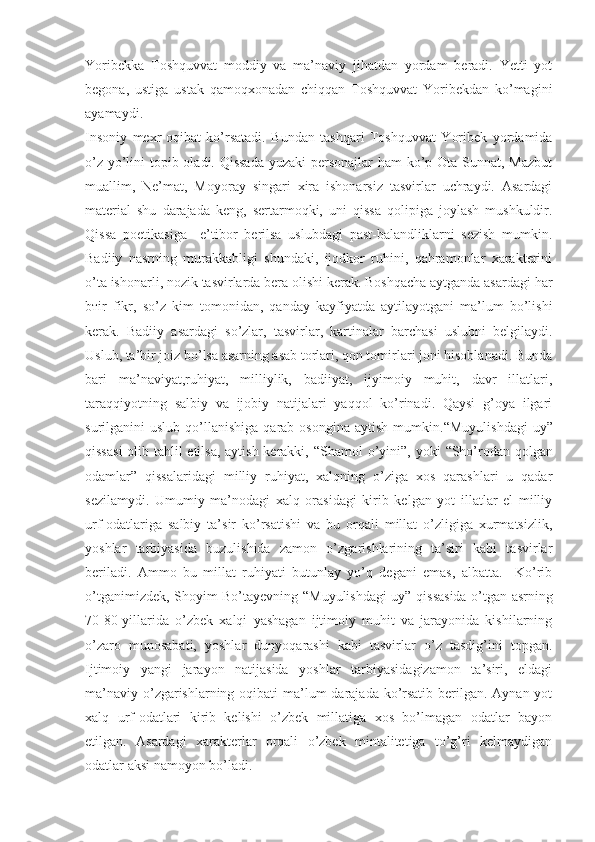 Yoribekka   Toshquvvat   moddiy   va   ma’naviy   jihatdan   yordam   beradi.   Yetti   yot
begona,   ustiga   ustak   qamoqxonadan   chiqqan   Toshquvvat   Yoribekdan   ko’magini
ayamaydi.
Insoniy   mexr-oqibat   ko’rsatadi.   Bundan   tashqari   Toshquvvat   Yoribek   yordamida
o’z yo’lini topib oladi. Qissada  yuzaki  personajlar  ham  ko’p Ota Sunnat, Mazbut
muallim,   Ne’mat,   Moyoray   singari   xira   ishonarsiz   tasvirlar   uchraydi.   Asardagi
material   shu   darajada   keng,   sertarmoqki,   uni   qissa   qolipiga   joylash   mushkuldir.
Qissa   poetikasiga     e’tibor   berilsa   uslubdagi   past-balandliklarni   sezish   mumkin.
Badiiy   nasrning   murakkabligi   shundaki,   ijodkor   ruhini,   qahramonlar   xarakterini
o’ta ishonarli, nozik tasvirlarda bera olishi kerak. Boshqacha aytganda asardagi har
bтir   fikr,   so’z   kim   tomonidan,   qanday   kayfiyatda   aytilayotgani   ma’lum   bo’lishi
kerak.   Badiiy   asardagi   so’zlar,   tasvirlar,   kartinalar   barchasi   uslubni   belgilaydi.
Uslub, ta’bir joiz bo’lsa asarning asab torlari, qon tomirlari joni hisoblanadi. Bunda
bari   ma’naviyat,ruhiyat,   milliylik,   badiiyat,   ijyimoiy   muhit,   davr   illatlari,
taraqqiyotning   salbiy   va   ijobiy   natijalari   yaqqol   ko’rinadi.   Qaysi   g’oya   ilgari
surilganini   uslub  qo’llanishiga  qarab  osongina   aytish  mumkin. “ Muyulishdagi   uy”
qissasi  olib tahlil etilsa, aytish kerakki,   “ Shamol o’yini”, yoki   “ Sho’rodan qolgan
odamlar”   qissalaridagi   milliy   ruhiyat,   xalqning   o’ziga   xos   qarashlari   u   qadar
sezilamydi.   Umumiy   ma’nodagi   xalq   orasidagi   kirib   kelgan   yot   illatlar   el   milliy
urf-odatlariga   salbiy   ta’sir   ko’rsatishi   va   bu   orqali   millat   o’zligiga   xurmatsizlik,
yoshlar   tarbiyasida   buzulishida   zamon   o’zgarishlarining   ta’siri   kabi   tasvirlar
beriladi.   Ammo   bu   millat   ruhiyati   butunlay   yo’q   degani   emas,   albatta.     Ko’rib
o’tganimizdek, Shoyim Bo’tayevning   “ Muyulishdagi uy” qissasida o’tgan asrning
70-80-yillarida   o’zbek   xalqi   yashagan   ijtimoiy   muhit   va   jarayonida   kishilarning
o’zaro   munosabati,   yoshlar   dunyoqarashi   kabi   tasvirlar   o’z   tasdig’ini   topgan.
Ijtimoiy   yangi   jarayon   natijasida   yoshlar   tarbiyasidagizamon   ta’siri,   eldagi
ma’naviy o’zgarishlarning oqibati ma’lum darajada ko’rsatib berilgan. Aynan yot
xalq   urf-odatlari   kirib   kelishi   o’zbek   millatiga   xos   bo’lmagan   odatlar   bayon
etilgan.   Asardagi   xarakterlar   orqali   o’zbek   mintalitetiga   to’g’ri   kelmaydigan
odatlar aksi namoyon bo’ladi. 