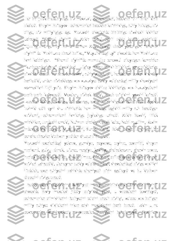 Har   bir   ijodkor   adabiyotga   o’z   mavzusi,   qahramonlari,   betakror   “tili”   bilan   kirib
оkeladi.   Shoyim   Bo’tayev     qahramonlari   betakror   ko’rinishga,   ruhiy   holatga,   o’z
tiliga,   o’z   milliyligiga   ega.   Yozuvchi   qissalarida   bir-biriga   o’xshash   kishilar
uchraydi.   “Shamol   o’yini”   da   Zokir   bulbul   ismli   oshiq   haqida   gapiriladi.
“Qоo’rg’onlangan   oy”   romanida   ham   Zokir   baxshi   obrazi   yaratilgan.   “Shamol
o’yini” da  Yoshiuzoq obrazi bo’lsa, “Muyulishdagi uy” qissasida ham Yoshiuzoq
ismi   keltirilgan.     “Shamol   o’yini”da   momouloq   tanavvul   qilayotgan   kampirlar
“kunbotardagi   bog”   qissasidagi     Ulg’ay   momo   tanish-bilishlari,   teng-to’shlariga
o’xshab   ketadi.   Bu   obrazlar   tasviri,   ruhiy   xolati,   tili,   harakatlari   tasviri   shunday
beriladiki,   undan   o’zbeklarga   xos   xususiyat   turkiy   xalqlardagi   milliy   shaxsiyatni
sezmaslikni   iloji   yo’q.   Shoyim   Bo’tayev   qishloq   kishilariga   xos   hususiyatlarni
topib-topib   ko’rsatadi.   Masalan,   o’zbek   borki,   laqab   to’qishni   yaxshi   ko’radi.
Laqablar   kasbga,   nasabga,   fe’l   atvorga,   tashqi   ko’rinishga   ko’ra   to’qiladi.   Aytish
lozimki   adib   ayni   shu   o’rinlarida   ham   millatga   tegishli   milliy   ruh   beradigan
so’zlarni,   qahramonlarni   ismlariga   joylashga   urinadi.   Zokir   baxshi,   Tilak
mirishkor,   Jondachi   amaki,   Nu’mon   qirtish,   Ergash   kalta,   Nabi   muallim,   Raxim
indamas,   Vali   qassob,   Mutal   jarchi,   Sunnat   o’g’ri,   Dakan   oqsaqol...   singari   bir
qancha obrazlar kitobxon yodidan chuqur o’rin oladi.
Yozuvchi   asarlaridagi   yakrov,   gumsiyo,   payxova,   toyinot,   tavonibi,   shoyon
nopisand,   gulzu-   donak,   ufunat,   nargiyo,   koshoy,   chalpakpazon,   charxin   tovoq,
horiquloda hodisa, kalolot, obdast olmoq, xobi xotir, qo’lontayoq, qamg’oq singari
so’zlari uchratdiki, ular aynan turkiy xalqlar tilidagi, shevalaridagi o’ziga xoslikni
ifodalab,   asar   ruhiyatini   ochishda   ahamiyatli   o’rin   egallaydi   va   bu   kitobxon
diqqatini o’ziga tortadi.
  Badiiy   asarni   anglashning   kashfiyoti   mohiyatini   bilishdadir.   “Shamol   o’yini”
qissasida   roviy   masalasi   jiddiy   qo’yiladi   ya’ni,   u   voqealarni   tasvirlaydi,
qahramonlar   qilmishlarini   faoliyatini   talqini   orqali   o’zligi,   xalqqa   xos   bo’lgan
milliy   ruhiyat   silsilalarini   inkor   etish   masalalarini   berib   boradi.   Lekin   u   na
qaxramonlar   xatti-harakati,   na   voqealar   mohiyatini   baholamaydi.   Sinchikov 