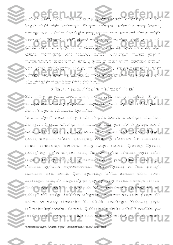 kitobxon tasvir, fikrlar  ifodasidagi  asar  g’oyasini  yozuvchi  konsepsiyasini  bilishi,
6
anglab   olishi   qiyin   kechmaydi.   Shoyim   Bo’tayev   asarlaridagi   raviy   kesatiq,
pichinga   usta.   U   sho’ro   davridagi   rasmiy,   siyoqqa   munosabatlarni   o’rniga   qo’yib
tasvirlaydi.     “Shamol   o’yini”   qissasi   roviy   rais,   Berkinboy,   Yoshiuzoq   haqida
gapirar   ekan,   bulbulgo’yo   bo’lib   ketadi,   labi-labiga   tegmaydi,   tesha   tegmagan
kesatiq,   pichinglarga   zo’r   beradiki,   bundan   ko’zlangan   maqsad   yolg’on
munosabatlar,   to’ralarcha   munosanat   ajoyibotlari   orqali   sho’ro   davridagi   chetdan
kirib   kelish   o’zbeklarning   o’zligi,   millat   e’tiqodi,   shaxsiyatiga   salbiy   ta’sir
ko’rsatishi   va   yoshlarning   tarbiyasida   milliy   an’analardan   ko’ra   yosh   xalq   urf-
odatlarini ta’sirini oshib borishini ochib beradi.
2-fasl.Ruhiyat talqinida inson istiroblari ifodasi
Xalq   milliy   ruhiyatida   avvalo   uning   imon-e’tiqodi   namoyon   bo’ladi.   Shoyim
Bo’tayev   asarlari   asosiy   g’oyasi   ham   qayerdaki   imonli,   diyonatli   kishilar   yashar
ekan, o’sha yerda qut-baraka, fayz bo’ladi.
“Shamol   o’yini”   qissasi   milliylik   ruhi   o’zgacha   tasvirlarda   berilgani   bilan   ham
ahamiyatli.   Qissada   keltirilgan   momouloq   urf-odati   yoki   o’zbek   xalqiga   xos   el
xashari   udumi     buning   bir   namunasidir.   Momouloqni   tashkil   qilish,   o’tkazish,
qishloq   kampirlari   so’zlari,   qishloqdagi   voqealarga   o’zlaricha   fikr   bildirishlari
barcha-   barchasidagi   tasvirlarda   milliy   ruhiyat   seziladi.   Qissadagi   Oybuloq
qishlog’idagi   alg’ov-dalg’ovli   holat,   Tepa   qishlog’ida   to’satdan   paydo   bo’lib
qolgan   Berkinboy,   kampirlarning   momouloq   bazmi   yoki   jin   bazmi   tasvirlangan
o’rinlarda   uyg’unlik   mujassamlashadi.     Adib   Oybuloq   va   Tepa   qishlog’i
odamlarini   qissa   oxirida   Qum   qiyalikdagi   to’rttta   xonadon   ahlini   o’zaro
taqosslagan holda, o’z oldiga qo’ygan g’oyaviy-badiiy maqsadini amalga oshiradi.
Tinch-farovon birov bilan birovning ishi bo’lmagan bahamjihat yashayotgan Tepa
qishlog’i   ahli   orasiga   Berkinboy   so’ngra   shu   qahramon   vositasida   qissaga   olib
kirilgan   va   asosiy   obrazlardan   biri   sifatida   tasvirlangan   Yoshiuzoq   paydo
bo’lgandan keyin vaziyat o’zgaradi. Qishloqdan baraka ko’tariladi.Yovuzliklar yuz
beradi, nopokliklar avj oladi.   Rais o’zini yaxshi ko’rsatishni, maqtanishni  yaxshi
6
 Shoyim Bo’tayev. “Shamol o’yini” Toshkent”IJOD-PRESS” 2019. 60 b 