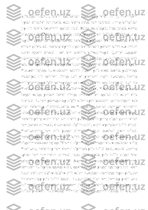 ko’radigan   odam,   u   raislini   egallashdan   oldin   oddiy   ishchi   bo’lib,   moshinasini
loydan   chiqarish   bahonasida   xatto   kichik   qiziga   ham   itartiradi.   Uning   ko’nglidan
joy   olib   raislik   lavozimini   egallab   oladi.   Xalqni   esa   aldaydi,   birga   jangda   xizmat
qilganmiz   deb.   Mirza   bobo   tepalik   oddiy,   yaxshi   inson   bo’ladi   Berkinboy   unga
hayotini   aytganida   hayratga   tushadi.Berkinboy   yashagan   qishloq   avvaliga   sokin,
shinam go’sha edi. Bashang kiyinib olgan kishilar kelib yerlarni ko’rib suv ombori
qurish   rejasini   chizadi.   Hech   kim   qarshilik   ko’rsatolmaydi.   Qurilish   tugagach
odamlar ham ular bilan birga yoshlarni ahloqini buzadiga tuzum illatlari ham kirib
kela boshlaydi. Mayxonalar, ayollar bularni ko’rgan tinch aholi o’zgara boshlaydi.
Y ozuvchi   bejizga   bu   voqealarni   keltirib   o’tgani   yo’q   sovet   davrida   yurtimizga
madaniyat   olib   kelinishi   o’rniga   turli   xil   yoshlarni   ongini   buzatigan,   bizning
milliyligimizga   to’g’ri   kelmaydigan   axloqsizliklar   kirib   kela   boshlandi.   Buni   biz
Yoshiuzoq   obrazida   ham   ko’rib   o’tishimiz   mumkin,   Yoshiuzoq   unga   uy   qurib
bergan   xalqga   yordam   berish   o’rniga   omborchilikni   egallab   olib   xalqni   shila
boshladi. Bu  ham  yetmaganday to’g’ri  so’zni  aytib kattalarni  ogohlantirgani  Rais
bilan   Berkinboy   o’ldirtirdi,   aslida   esa   Yoshiuzoqni   jazolab   odamlarni   ishonchini
oqlashi   kerak   edi.     Yoshiuzoq   xalqni   shilishdan   tashqari   unga   yordam   bergan
Berkinboyning xotini bilan don olishib yurdi. Berkinboyning qilgan gunoh ishlari
ham jazosiz qolmasdi, shular sabab o’g’linoqobil, xotini xiyonatkor bo’lib chiqdi.
Yoshiuzoqning   ham   qilib   yurgan   qilmishlari   uchun   daxshatli   tovon   to’ladi.
Berkinboyning   o’g’li   hammasini   ko’rib   uni   boltalab   tashladi.   Yuqorida   aytib
o’tganimizdek asar bejizga “Shamol o’yini” deb atalmagan shu voqealardan so’ng
Yoshiuzoq,   Berkinboy   ham   shamol   o’yinidek   yo’q   bo’ldi   ketdi,   xattoki   ularning
uyidan   ham   nom-nishon   qolmadi.   Faqat   o’sha   paytda   yo’q   bo’lib   qolgan   Niso
achaning   iti   paydo   bo’lib   qoldi.   Asarning   bu   voqealaridan   yozuvchi   nima
demoqchi bu hayotda egasiga sodiq, egasini qo’riqlab yotgan itga hayot bor. Lekin
butun   qishloqni   alg’ov-dalg’ov   qilib   xalqni   buzadigan   odamlarga   hayot   yo’q,ular
bir   shamolday   yo’q   bo’lib   ketadi.     Bu   gunohlari   bilan   ismi   jismiday   yoshi   uzoq
bo’lmaydi.   Bu   qilmishlari   bilan   ismi   jismiday   berkinib   yurolmaydi   demoqchi
bo’ladi yozuvchi. Bu qissadagi momolar haqida ham gapirib o’tadiga bo’lsak, ular 