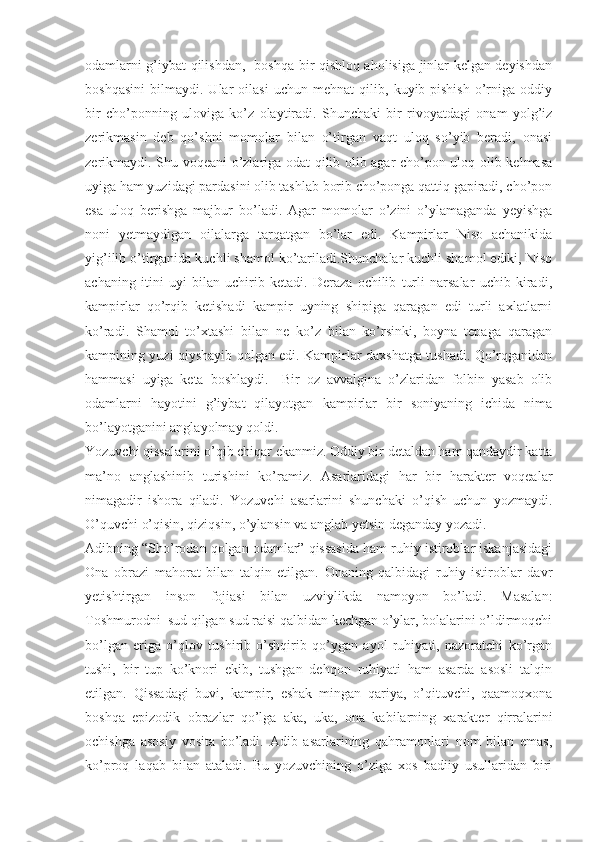 odamlarni g’iybat qilishdan,   boshqa bir qishloq aholisiga jinlar kelgan deyishdan
boshqasini   bilmaydi.   Ular   oilasi   uchun   mehnat   qilib,   kuyib-pishish   o’rniga   oddiy
bir   cho’ponning   uloviga   ko’z   olaytiradi.   Shunchaki   bir   rivoyatdagi   onam   yolg’iz
zerikmasin   deb   qo’shni   momolar   bilan   o’tirgan   vaqt   uloq   so’yib   beradi,   onasi
zerikmaydi. Shu voqeani o’zlariga odat qilib olib agar cho’pon uloq olib kelmasa
uyiga ham yuzidagi pardasini olib tashlab borib cho’ponga qattiq gapiradi, cho’pon
esa   uloq   berishga   majbur   bo’ladi.   Agar   momolar   o’zini   o’ylamaganda   yeyishga
noni   yetmaydigan   oilalarga   tarqatgan   bo’lar   edi.   Kampirlar   Niso   achanikida
yig’ilib o’tirganida kuchli shamol ko’tariladi.Shunchalar kuchli shamol ediki, Niso
achaning   itini   uyi   bilan   uchirib   ketadi.   Deraza   ochilib   turli   narsalar   uchib   kiradi,
kampirlar   qo’rqib   ketishadi   kampir   uyning   shipiga   qaragan   edi   turli   axlatlarni
ko’radi.   Shamol   to’xtashi   bilan   ne   ko’z   bilan   ko’rsinki,   boyna   tepaga   qaragan
kampining yuzi qiyshayib qolgan edi. Kampirlar daxshatga tushadi. Qo’rqganidan
hammasi   uyiga   keta   boshlaydi.     Bir   oz   avvalgina   o’zlaridan   folbin   yasab   olib
odamlarni   hayotini   g’iybat   qilayotgan   kampirlar   bir   soniyaning   ichida   nima
bo’layotganini anglayolmay qoldi.
Yozuvchi qissalarini o’qib chiqar ekanmiz. Oddiy bir detaldan ham qandaydir katta
ma’no   anglashinib   turishini   ko’ramiz.   Asarlaridagi   har   bir   harakter   voqealar
nimagadir   ishora   qiladi.   Yozuvchi   asarlarini   shunchaki   o’qish   uchun   yozmaydi.
O’quvchi o’qisin, qiziqsin, o’ylansin va anglab yetsin deganday yozadi.
Adibning “ Sho’rodan qolgan odamlar” qissasida ham ruhiy istiroblar iskanjasidagi
Ona   obrazi   mahorat   bilan   talqin   etilgan.   Onaning   qalbidagi   ruhiy   istiroblar   davr
yetishtirgan   inson   fojiasi   bilan   uzviylikda   namoyon   bo’ladi.   Masalan:
Toshmurodni  sud qilgan sud raisi qalbidan kechgan o’ylar, bolalarini o’ldirmoqchi
bo’lgan   eriga   o’qlov   tushirib   o’shqirib   qo’ygan   ayol   ruhiyati,   nazoratchi   ko’rgan
tushi,   bir   tup   ko’knori   ekib,   tushgan   dehqon   ruhiyati   ham   asarda   asosli   talqin
etilgan.   Qissadagi   buvi,   kampir,   eshak   mingan   qariya,   o’qituvchi,   qaamoqxona
boshqa   epizodik   obrazlar   qo’lga   aka,   uka,   ona   kabilarning   xarakter   qirralarini
ochishga   asosiy   vosita   bo’ladi.   Adib   asarlarining   qahramonlari   nom   bilan   emas,
ko’proq   laqab   bilan   ataladi.   Bu   yozuvchining   o’ziga   xos   badiiy   usullaridan   biri 