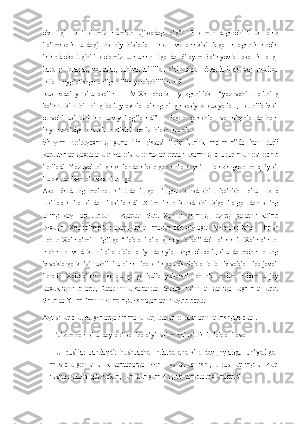 ekanligini   ko’rishimiz   mumkin.   Qissadagi   o’g’ili   Tosnmurod   garchi   tipik   obraz
bo’lmasada   undagi   insoniy   hislatlar   otasi     va   amakisinikiga   qaraganda   ancha
baland ekanligini his etamiz. Umuman olganda, Shoyim Bo’tayev bu asarida rang-
barang obrazlar, voqealar, ruhiyat tahlillari o’rin olgan. Asarda insondagi mudroq
qalbni uyg’otishga bo’lgan ilinj yetakchilik qiladi. 
Rus   adabiyotshunosolimi     M.Xrapchenko   yozganidek;   “ yozuvchi   ijodining
ko’tarinki ruhi uning badiiy asarlariohangining asosiy xususiyatlari, ustunlik kasb
etuvchi   uslubi   bilan   uzviy   bog’lanadi”,   -   degan   qarashlari   va   talqinlarida   ham
hayotni o’ziga xos talqin etish bilan izohlash mumkin.
Shoyim   Bo’tayevning   yana   bir   qissasi   “ Bir   kunlik   mehmon”da   ham   turli
xarakterlar   gavdalanadi   va   o’sha   obrazlar   orqali   asarning   chuqur   ma’nosi   ochib
beriladi.   Yozuvchining   asarlarida   aks   etgan   an’ana   ya’ni   obrazlarga   nom   qo’yish
bu asarda ham o’z aksini topgan.
Asar   Saidning   mehnat   ta’tilida   birga   o’qigan   kursdoshini   ko’rish   uchun   uzoq
qishloqqa   borishidan   boshlanadi.   Xolmo’min   kursdoshinikiga   borganidan   so’ng
uning   xayollari   tubdan   o’zgaradi.   Said   Xolmo’minning   hozirgi   holatini   ko’rib
avvalgi     Xolmo’mindan  asar   ham  qolmagan  deb  o’ylaydi.  Mehmon  bilan o’tirish
uchun Xolmo’min o’g’liga  “ doktor bobongni aytib kel” deb jo’natadi. Xolmo’min,
mehmon, va doktor bobo tabiat qo’ynida aylanishga chiqadi, shunda mehmonning
kavaklarga ko’zi tushib bu nima deb so’raganida doktor bobo kavaklar deb javob
beradi.   Xolmo’min   esa   bu   gapga   kulib   yuboradi,   chunki   mehmon   ham   u   joy
kavakligini   bilardi,   faqat   nima   sababdan   unday   bo’lib   qolganiga   hayron   qolardi.
Shunda Xolmo’min mehmonga eshitganlarini aytib beradi. 
Aytishlaricha, bu yerlarga bir mahallar juda ko’p qushlar in qurishgan ekan...
– O’zim ham shunday bo’lsa deb o’ylovdim, ming’irladi doktor bova.
–   U   qushlar   qandaydir   boshqacha     odatda   ana   shunday   joylarga     qo’yadigan
musicha   yoinki   ko’k   kaptarlarga   hech   o’xshamasmish   ,   u   qushlarning   ko’zlari
ikkita munchoqday ekan, qanotlariyam zangori rangda tovlanarmish 