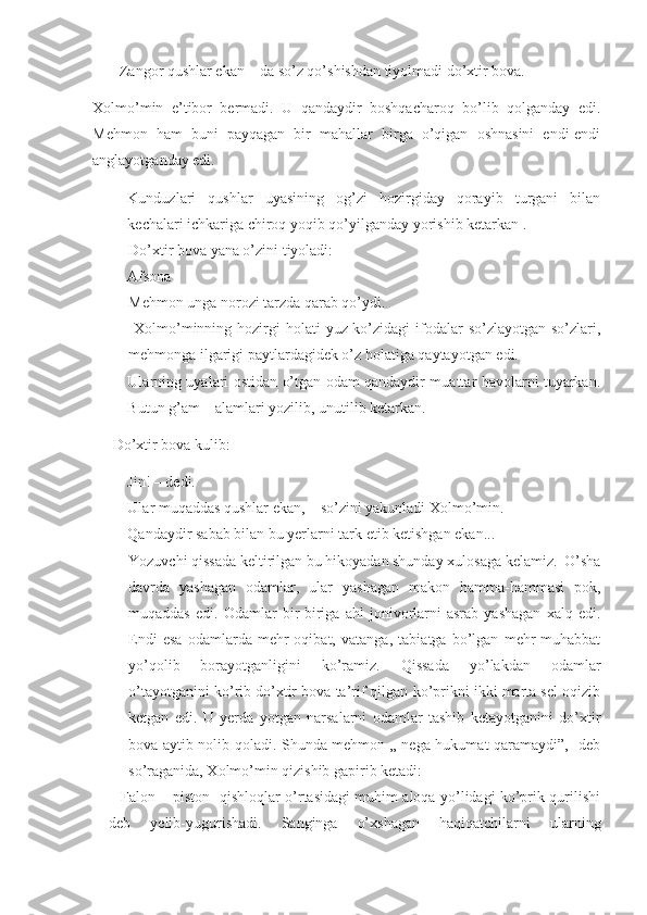 – Zangor qushlar ekan – da so’z qo’shishdan tiyolmadi do’xtir bova.
Xolmo’min   e’tibor   bermadi.   U   qandaydir   boshqacharoq   bo’lib   qolganday   edi.
Mehmon   ham   buni   payqagan   bir   mahallar   birga   o’qigan   oshnasini   endi-endi
anglayotganday edi.
- Kunduzlari   qushlar   uyasining   og’zi   hozirgiday   qorayib   turgani   bilan
kechalari ichkariga chiroq yoqib qo’yilganday yorishib ketarkan .
Do’xtir bova yana o’zini tiyoladi:
- Afsona
Mehmon unga norozi tarzda qarab qo’ydi.
  Xolmo’minning hozirgi  holati   yuz-ko’zidagi   ifodalar  so’zlayotgan  so’zlari,
mehmonga ilgarigi paytlardagidek o’z holatiga qaytayotgan edi.
- Ularning uyalari ostidan o’tgan odam qandaydir muattar havolarni tuyarkan.
Butun g’am – alamlari yozilib, unutilib ketarkan.
 Do’xtir bova kulib:
- Jin! – dedi.
- Ular muqaddas qushlar ekan, – so’zini yakunladi Xolmo’min.
- Qandaydir sabab bilan bu yerlarni tark etib ketishgan ekan... 
Yozuvchi qissada keltirilgan bu hikoyadan shunday xulosaga kelamiz.  O’sha
davrda   yashagan   odamlar,   ular   yashagan   makon   hamma-hammasi   pok,
muqaddas   edi.   Odamlar   bir-biriga   ahl   jonivorlarni   asrab   yashagan   xalq   edi.
Endi   esa   odamlarda   mehr-oqibat,   vatanga,   tabiatga   bo’lgan   mehr-muhabbat
yo’qolib   borayotganligini   ko’ramiz.   Qissada   yo’lakdan   odamlar
o’tayotganini ko’rib do’xtir bova ta’rif qilgan ko’prikni ikki marta sel oqizib
ketgan   edi.   U   yerda   yotgan   narsalarni   odamlar   tashib   ketayotganini   do’xtir
bova aytib nolib qoladi. Shunda mehmon „ nega hukumat qaramaydi”,- deb
so’raganida, Xolmo’min qizishib gapirib ketadi:
– Falon – piston   qishloqlar o’rtasidagi muhim aloqa yo’lidagi ko’prik qurilishi
deb   yelib-yugurishadi.   Sanginga   o’xshagan   haqiqatchilarni   ularning 