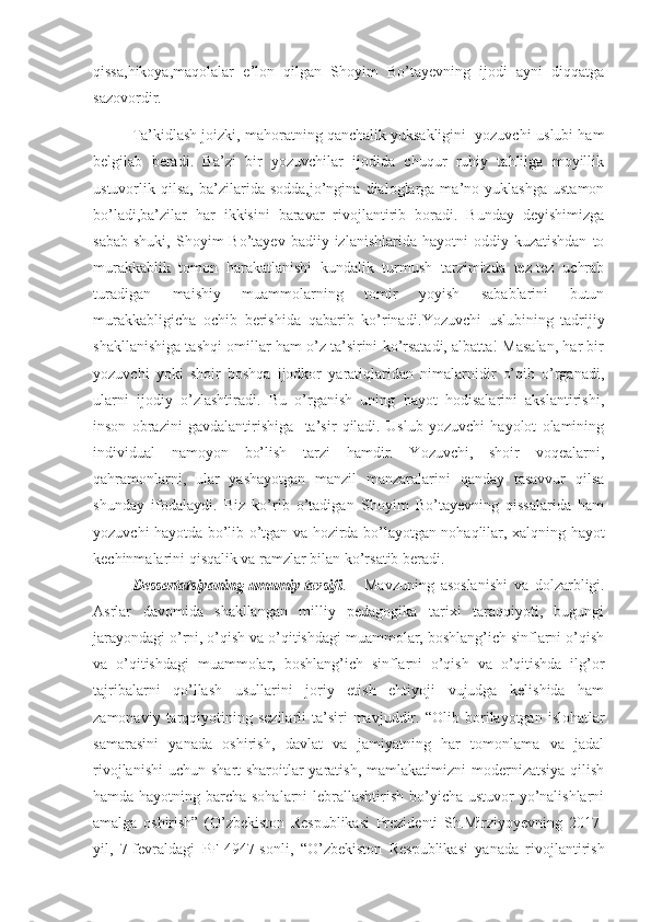 qissa,hikoya,maqolalar   e’lon   qilgan   Shoyim   Bo’tayevning   ijodi   ayni   diqqatga
sazovordir.
Ta’kidlash joizki, mahoratning qanchalik yuksakligini  yozuvchi-uslubi ham
belgilab   beradi.   Ba’zi   bir   yozuvchilar   ijodida   chuqur   ruhiy   tahlilga   moyillik
ustuvorlik  qilsa,   ba’zilarida  sodda,jo’ngina   dialoglarga  ma’no  yuklashga   ustamon
bo’ladi,ba’zilar   har   ikkisini   baravar   rivojlantirib   boradi.   Bunday   deyishimizga
sabab   shuki,  Shoyim   Bo’tayev  badiiy  izlanishlarida  hayotni  oddiy  kuzatishdan  to
murakkablik   tomon   harakatlanishi   kundalik   turmush   tarzimizda   tez-tez   uchrab
turadigan   maishiy   muammolarning   tomir   yoyish   sabablarini   butun
murakkabligicha   ochib   berishida   qabarib   ko’rinadi. Yozuvchi   uslubining   tadrijiy
shakllanishiga tashqi omillar ham o’z ta’sirini ko’rsatadi, albatta! Masalan, har bir
yozuvchi   yoki   shoir   boshqa   ijodkor   yaratiqlaridan   nimalarnidir   o’qib   o’rganadi,
ularni   ijodiy   o’zlashtiradi.   Bu   o’rganish   uning   hayot   hodisalarini   akslantirishi,
inson   obrazini   gavdalantirishiga     ta’sir   qiladi.   Uslub   yozuvchi   hayolot   olamining
individual   namoyon   bo’lish   tarzi   hamdir.   Yozuvchi,   shoir   voqealarni,
qahramonlarni,   ular   yashayotgan   manzil   manzaralarini   qanday   tasavvur   qilsa
shunday   ifodalaydi.   Biz   ko’rib   o’tadigan   Shoyim   Bo’tayevning   qissalarida   ham
yozuvchi hayotda bo’lib o’tgan va hozirda bo’layotgan nohaqlilar, xalqning hayot
kechinmalarini qisqalik va ramzlar bilan ko’rsatib beradi.
Dessertatsiyaning umumiy tavsifi . Mavzuning   asoslanishi   va   dolzarbligi.
Asrlar   davomida   shakllangan   milliy   pedagogika   tarixi   taraqqiyoti,   bugungi
jarayondagi o’rni, o’qish va o’qitishdagi muammolar, boshlang’ich sinflarni o’qish
va   o’qitishdagi   muammolar,   boshlang’ich   sinflarni   o’qish   va   o’qitishda   ilg’or
tajribalarni   qo’llash   usullarini   joriy   etish   ehtiyoji   vujudga   kelishida   ham
zamonaviy  tarqqiyotining  sezilarli   ta’siri  mavjuddir.   “ Olib  borilayotgan  islohatlar
samarasini   yanada   oshirish,   davlat   va   jamiyatning   har   tomonlama   va   jadal
rivojlanishi  uchun shart-sharoitlar  yaratish,  mamlakatimizni  modernizatsiya  qilish
hamda hayotning barcha sohalarni  lebrallashtirish bo’yicha ustuvor  yo’nalishlarni
amalga   oshirish”   (O’zbekiston   Respublikasi   Prezidenti   Sh.Mirziyoyevning   2017-
yil,   7-fevraldagi   PF-4947-sonli,   “ O’zbekiston   Respublikasi   yanada   rivojlantirish 