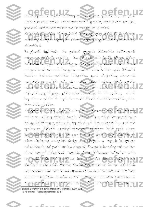 o’zlarigayam   asl   niyatni   bildirmaygina   ishga   solib   yuborishadi,   ular   „tuya
7
go’shti   yegan   ko’prik”,-   deb   idorama-idora   izg’ishadi,   bor-budlarini   sarflaydi,
yozishadi oxiri moshin-moshin qurilish materiallari undiriladi.
Ko’prikning   yonidan   o’tmay   haligi   kattaning   uyiga   tashiladi.   Sanginlarga
eshakning   dumiyam   tegmaydi.   Ishlarini   bitirib   olishgach   ularni   yomonotliqqa
chiqarishadi.
Yozg’uvchi   deyishadi,-   shu   gaplarni   aytayotib   Xolmo’min   kutilmaganda
mehmonga   tashlanib   qoldi.Biz   –   ku,   qishloqda   qolib   ketdik.   Mingta   diplom
ko’rsatsak   ham   gapimiz   biron   joyga   o’tmaydi,   qo’lga   qarashib   pul   bo’lmasa
mimg   allomai   zamon   bo’lsang   ham   odam   o’rnida   ko’rishmaydi.   Sizlarchi?
kattakon   shaharda   vazirlikda   ishlaysizlar,   gazet   o’qiysizlar,   televezorda
gapirasizlar   ammo-lekin   ko’p   odam   payqab   turgan   hodisalarni   ko’rmaysizlar
naq osmondan kelasizlar. Puch, safsata gaplarimizni odamlar eshitib yotibdi deb
o’ylaysizlar,   go’ringizga   g’isht   qalashtirib   turganini   bilmaysizlar,     chunki
hayotdan uzoqsizlar. Yo’q-yo'q hammasini bilasizlar  ko'rib-ko'rmaslikka, bilib-
bilmaslikka olasizlar. 
Bejizga B.Yo’ldoshev aytganidek, Shoyim Bo’tayev asarlarida kinoya, piching
mohirona   usulda   yoritiladi.   Asarda   keltirilgan   yuqoridagi   kinoya,pichinglar
bejizga   keltirilmagan,   albatta   bu   hayotdagi   ayni   haqiqatlar   edi.   Yozuvchi   o’zi
aytolmagan   fikrlarini   asardagi   obrazlarni   gapirtirgan   holda   aytib   o’tgan.
Xolmo’minning   gaplaridan   biz   asar   boshidagi   Xolmo’minga   o’xshamagan
odamni   ko’ramiz.   Uning   ichi   dardga   to’la   edi,   ya’ni   u     hayotda   bo’layotgan
nohaqliklarning asl yuzini ochib tashlagandi. Shu gaplardan so’ng mehmon ham
o’tgan   hayotini   o’ylay   ketdi.   Hayotida   o’qigan   ishlayotgan   bo’lsa   ham   uning
ishi   xuddi   o’sha   boshliqlarni   tur   desa   turib,   o’tir   desa   o’tiradigan   odam
ekanligini   o’ylab   qoldi.   Mehmon   shu   bir   kunlik   mehmon   bo’lgan   qishlog’ida
turli xarakterli odamlarni ko’radi. Asarda qishloqda bo’lib o’tayotgan to’y Nazir
cho’ponning   to’yida   bir   to’da   „nozik”   mehmonlarni   bir   uyga   kirgizishadi.   U
xonada rais yordamchisi, xashak birigadiri, bit dori bilan ta’minlovchi yig’ilgan
7
 Shoyim Bo’tayev “Bir kunlik mehmon”. Toshkent. 2009. 50 b
   B.Yo’ldoshev . “Qissalar poetikasi” 50 b 