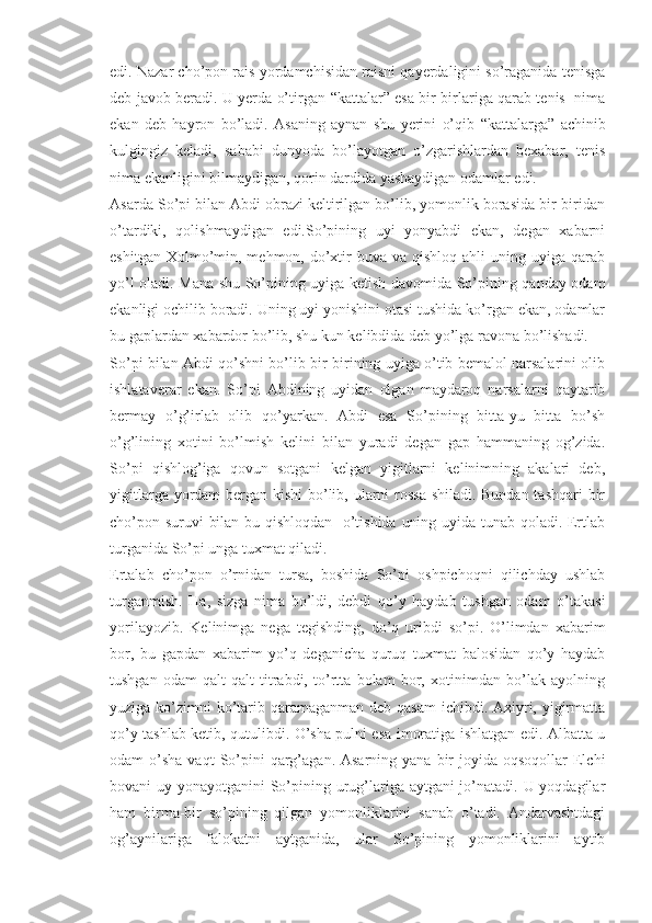 edi. Nazar cho’pon rais yordamchisidan raisni qayerdaligini so’raganida tenisga
deb javob beradi. U yerda o’tirgan   “ kattalar” esa bir-birlariga qarab tenis   nima
ekan   deb   hayron   bo’ladi.   Asaning   aynan   shu   yerini   o’qib   “ kattalarga”   achinib
kulgingiz   keladi,   sababi   dunyoda   bo’layotgan   o’zgarishlardan   bexabar,   tenis
nima ekanligini bilmaydigan, qorin dardida yashaydigan odamlar edi.
Asarda So’pi bilan Abdi obrazi keltirilgan bo’lib, yomonlik borasida bir-biridan
o’tardiki,   qolishmaydigan   edi.So’pining   uyi   yonyabdi   ekan,   degan   xabarni
eshitgan  Xolmo’min,  mehmon, do’xtir   buva va  qishloq  ahli  uning  uyiga qarab
yo’l oladi. Mana shu So’pining uyiga ketish davomida So’pining qanday odam
ekanligi ochilib boradi. Uning uyi yonishini otasi tushida ko’rgan ekan, odamlar
bu gaplardan xabardor bo’lib, shu kun kelibdida deb yo’lga ravona bo’lishadi.
So’pi bilan Abdi qo’shni bo’lib bir-birining uyiga o’tib bemalol narsalarini olib
ishlataverar   ekan.   So’pi   Abdining   uyidan   olgan   maydaroq   narsalarni   qaytarib
bermay   o’g’irlab   olib   qo’yarkan.   Abdi   esa   So’pining   bitta-yu   bitta   bo’sh
o’g’lining   xotini   bo’lmish   kelini   bilan   yuradi   degan   gap   hammaning   og’zida.
So’pi   qishlog’iga   qovun   sotgani   kelgan   yigitlarni   kelinimning   akalari   deb,
yigitlarga yordam  bergan kishi  bo’lib, ularni  rossa  shiladi. Bundan  tashqari  bir
cho’pon suruvi bilan bu qishloqdan   o’tishida uning uyida tunab qoladi. Ertlab
turganida So’pi unga tuxmat qiladi. 
Ertalab   cho’pon   o’rnidan   tursa,   boshida   So’pi   oshpichoqni   qilichday   ushlab
turganmish.   Ha,   sizga   nima   bo’ldi,   debdi   qo’y   haydab   tushgan   odam   o’takasi
yorilayozib.   Kelinimga   nega   tegishding,   do’q   uribdi   so’pi.   O’limdan   xabarim
bor,   bu   gapdan   xabarim   yo’q   deganicha   quruq   tuxmat   balosidan   qo’y   haydab
tushgan   odam   qalt-qalt   titrabdi,   to’rtta   bolam   bor,   xotinimdan   bo’lak   ayolning
yuziga ko’zimni  ko’tarib qaramaganman deb qasam  ichibdi. Axiyri, yigirmatta
qo’y tashlab ketib, qutulibdi. O’sha pulni esa imoratiga ishlatgan edi. Albatta u
odam  o’sha  vaqt   So’pini  qarg’agan.  Asarning yana  bir  joyida  oqsoqollar  Elchi
bovani uy yonayotganini So’pining urug’lariga aytgani  jo’natadi. U yoqdagilar
ham   birma-bir   so’pining   qilgan   yomonliklarini   sanab   o’tadi.   Andarvashtdagi
og’aynilariga   falokatni   aytganida,   ular   So’pining   yomonliklarini   aytib 
