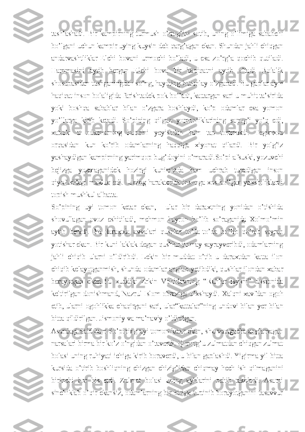 tashlashadi.   Bir   kampirning   turmush   o’rtog’ini   sotib,   uning   o’limiga   sababchi
bo’lgani uchun kampir uying kuysin deb qarg’agan ekan. Shundan jahli chiqgan
andarvashtliklar   Elchi   bovani   urmochi   bo’ladi,   u   esa   zo’rg’a   qochib   qutiladi.
Hammasini   aytib   bergan   Elchi   bova   bir   haqiqatni   aytib   o’tadi.   Bolalik
shosupasidan tushganingdan so’ng, hayoting butunlay o’zgaradi. Bu gaplar ayni
haqiqat inson bolaligida farishtadek pok bo’ladi, kattargan sari u muhit ta’sirida
yoki   boshqa   sabablar   bilan   o’zgara   boshlaydi,   ko’p   odamlar   esa   yomon
yo’llarga   kirib   ketadi.   So’pining   qilgan   yomonliklarining   sanog’i   yo’q   edi,
xattoki   u   odamlarning   haqqini   yeyishdan   ham   tap   tortmasdi.   Tegirmon
orqasidan   kun   ko’rib   odamlarning   haqqiga   xiyonat   qilardi.   Bir   yolg’iz
yashaydigan kampirning yarimqop bug’doyini o’maradi.So’pi afsuski, yozuvchi
bejizga   yozmaganidek   hozirgi   kunimizda   ham   uchrab   turadigan   inson
qiyofasidagi maxluq edi.   Uning harakterida insonga xos bo’lgan yaxshiliklarni
topish mushkul albatta.
So’pining   uyi   tomon   ketar   ekan,     ular   bir   daraxtning   yonidan   o’tishida
shovullagan   ovoz   eshitiladi,   mehmon   hayron   bo’lib   so’raganida   Xolmo’min
aytib   beradi.   Bu   daraxtda   avvalari   qushlar   to’da-to’da   bo’lib   qo’nib   sayrab
yotishar ekan. Bir kuni laklak degan qushlar tinmay sayrayveribdi, odamlarning
jahli   chiqib   ularni   o’ldiribdi.   Lekin   bir   muddat   o’tib   u   daraxtdan   katta   ilon
chiqib kelayotganmish, shunda odamlar anglab yetibdiki, qushlar ilondan xabar
berayotgan   ekan.Bu   xuddiki   Erkin   Vohidovning   “ Ruhlar   isyoni”   dostonida
keltirilgan donishmand, Nazrul Islom obraziga o’xshaydi. Xalqni xavfdan ogoh
etib, ularni ogohlikka chaqirgani sari, ular “ kattalar”ning undovi bilan yer bilan
bitta qildirilgan. Jismoniy va ma’naviy o’ldirilgan. 
Asardagi Said ham So’pining uyi tomon ketar ekan, shu vaqtgacha anglamagan
narsalari birma bir ko’z o’ngidan o’taverdi. Qorong’u zulmatdan chiqgan zulmat
bolasi uning ruhiyati ichiga kirib boraverdi, u bilan gaplashdi. Yigirma yil bitta
kursida   o’tirib   boshliqning   chizgan   chizig’idan   chiqmay   hech   ish   qilmaganini
birinchi   bor   his   etdi.   Zulmat   bolasi   uning   ayblarini   ochib   tashladi.   Asarni
sinchiklab o’qir ekansiz, odamlarning bir biriga turtinib borayotganini tasavvur 