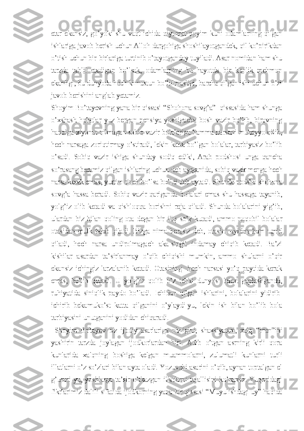 etar   ekansiz,   go’yoki   shu   vaqt   ichida   qiyomat   qoyim   kuni   odamlarning   qilgan
ishlariga javob berish uchun Alloh dargohiga shoshilayotgandek, qil ko’pirikdan
o’tish uchun bir-birlariga turtinib o’tayotganday tuyiladi. Asar nomidan ham shu
tarzda   tahlil   etadigan   bo’lsak,   odamlarning   bu   hayotda   bir   kunlik   mehmon
ekanligi, bu dunyoda hech kimustun bo’lolmasligi, barcha qilgan ishi uchun o’zi
javob berishini anglab yetamiz.
Shoyim Bo’tayevning yana bir qissasi  “ Shohona sovg’a”  qissasida ham shunga
o’xshash   holatlar   yuz   bergan   pensiya   yoshigacha   bosh   vazir   bo’lib,   birovning
haqqiga xiyonat qilmagan sobiq vazir bolalariga hamma narsani muhayyo qilib,
hech narsaga zoriqtirmay o’stiradi, lekin katta bo’lgan bolalar, tarbiyasiz bo’lib
o’sadi.   Sobiq   vazir   ishiga   shunday   sodiq   ediki,   Arab   podshosi   unga   qancha
so’rasang beramiz qilgan ishlaring uchun deb aytganida, sobiq vazir menga hech
narsa kerak emas, yurtim tinch bo’lsa bo’ldi deb aytadi. Shunda podsho shohona
sovg’a   hassa   beradi.   Sobiq   vazir   qariganda   bolalari   emas   shu   hassaga   tayanib,
yolg’iz   olib   ketadi   va   qishloqqa   borishni   reja   qiladi.   Shunda   bolalarini   yig’ib,
ulardan   biz   bilan   qoling   ota   degan   bir   iliq   so’z   kutadi,   ammo   noqobil   bolalar
otasidan   mulk   talab   qiladi.   Bizga   nima   berasiz   deb,   otasini   uyidan   ham   umid
qiladi,   hech   narsa   undirolmagach   aka-singil   indamay   chiqib   ketadi.   Ba’zi
kishilar   asardan   ta’sirlanmay   o’qib   chiqishi   mumkin,   ammo   shularni   o’qir
ekansiz   ichingiz   larzalanib   ketadi.   Otasining     hech   narsasi   yo’q   paytida   kerak
emas,   bo’lib   qoladi.   U   yolg’iz   qolib   o’z   ichki   dunyosi   bilan   gaplashganda,
ruhiyatida   siniqlik   paydo   bo’ladi.   Ichidan   qilgan   ishlarini,   bolalarini   yidirib-
ichirib   bekamuko’st   katta   qilganini   o’ylaydi-yu,   lekin   ish   bilan   bo’lib   bola
tarbiyasini unutganini yodidan chiqaradi. 
  Shoyim   Bo'tayev   o'z   ijodiy   asarlariga   o'zligini,   shaxsiyatini,   xalq   “ men”ini
yashirin   tarzda   joylagan   ijodkorlardan   biri.   Adib   o’tgan   asrning   kirli   qora
kunlarida   xalqning   boshiga   kelgan   muammolarni,   zulumatli   kunlarni   turli
illatlarni o’z so’zlari bilan ayta oladi. Yozuvchi asarini o’qib, aynan toptalgan el
g’ururi-yu,   yoshlarga   ta’sir   o’tkazgan   illatlarni   tajallisini   ko’ramiz.   Yuqoridagi
fikrlarimiz dalili sifatida ijodkorning yana bir qissasi   “ Muyulishdagi uy” haqida 