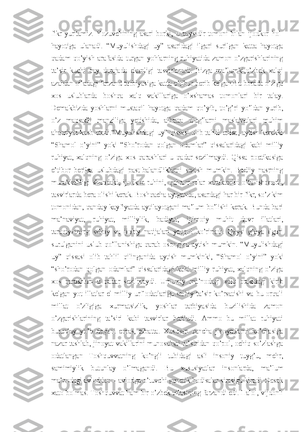 fikr   yuritamiz.   Yozuvchining   asari   borki,   u   qaysidir   tomoni   bilan   ijodkor   hol-
hayotiga   ulanadi.   “ Muyulishdagi   uy”   asaridagi   ilgari   surilgan   katta   hayotga
qadam   qo’yish   arafasida   turgan   yohlarning   ruhiyatida   zamon   o’zgarishlarining
ta’sir   kuchi   qay   darajada   ekanligi   tasvirlanadi.   Bizga   ma’lumki,o’zbek   xalqi
azaldan oiladagi farzand tarbiyasiga katta e’tibor berib kelgan.Bu borada o’ziga
xos   uslublarda   boshqa   xalq   vakillariga   o’xshamas   tomonlari   bir   talay.
Demakbizda   yoshlarni   mustaqil   hayotga   qadam   qo’yib,   to’g’ri   yo’ldan   yurib,
o’z   maqsadli   manziliga   yetishida,   albatta   ulug’larni   maslahatlari   muhim
ahamiyat  kasb  etadi. “ Muyulishdagi  uy” qissasi  olib tahlil  etilsa,  aytish kerakki
“ Shamol   o’yini”   yoki   “ Sho’rodan   qolgan   odamlar”   qissalaridagi   kabi   milliy
ruhiyat,   xalqning   o’ziga   xos   qarashlari   u   qadar   sezilmaydi.   Qissa   poetikasiga
e’tibor   berilsa   uslubdagi   past-balandliklarni   sezish   mumkin.   Badiiy   nasrning
murakkabligi   shundaki,   ijodkor   ruhini,   qahramonlar   xarakterini   o’ta   ishonarli,
tasvirlarda bera olishi kerak. Boshqacha aytganda, asardagi har bir fikr, so’z kim
tomonidan, qanday kayfiyatda aytilayotgani ma’lum bo’lishi kerak. Bunda bari
ma’naviyat,   ruhiyat,   milliylik,   badiyat,   ijtimoiy   muhit   davr   illatlari,
taraqiyotning   salbiy   va   ijobiy   natijalari   yaqqol   ko’rinadi.   Qaysi   g’oya   ilgari
surulganini   uslub   qo’llanishiga   qarab   osongina   aytish   mumkin.   “ Muyulishdagi
uy”   qissasi   olib   tahlil   qilinganida   aytish   mumkinki,   “ Shamol   o’yini”   yoki
“ sho’rodan   qolgan   odamlar”   qissalaridagi   kabi   milliy   ruhiyat,   xalqning   o’ziga
xos   qarashlari   u   qadar   sezilmaydi.   Umumiy   ma’nodagi   xalq   orasidagi   kirib
kelgan   yot   illatlar   el   milliy   urf-odatlariga   salbiy   ta’sir   ko’rsatishi   va   bu   orqali
millat   o’zligiga   xurmatsizlik,   yoshlar   tarbiyasida   buzilishida   zamon
o’zgarishlarining   ta’siri   kabi   tasvirlar   beriladi.   Ammo   bu   millat   ruhiyati
butunlay   yo’q   degani   emas,   albatta.   Xususan   qancha   jinoyatlarni   ko’chasiga
nazar tashlab, jinoyat vakillarini munosabati ta’siridan qo’pol, ochiq so’zlashga
odatlangan   Toshquvvatning   ko’ngli   tubidagi   asli   insoniy   tuyg’u,   mehr,
samimiylik   butunlay   o’lmagandi.   Bu   xususiyatlar   insonlarda,   ma’lum
ma’nodagi avloddan – avlodga o’tuvchi genetik hodisalar sirasiga kiradi. Desak
xato bolmas. Toshquvvat ham bir o’zbek oilasining farzandi edi. Halol, vijdonli 