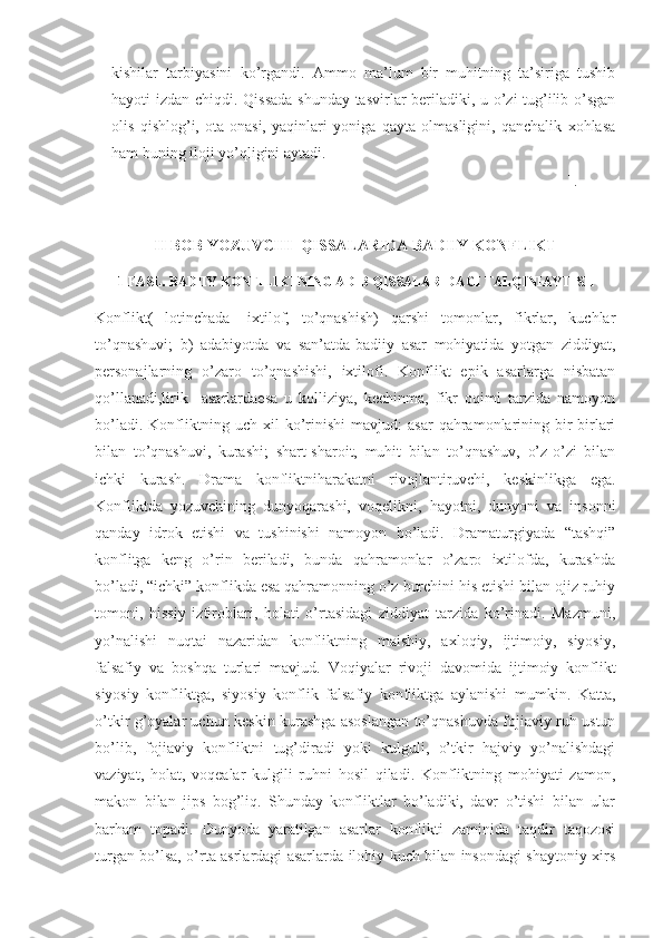kishilar   tarbiyasini   ko’rgandi.   Ammo   ma’lum   bir   muhitning   ta’siriga   tushib
hayoti izdan chiqdi. Qissada shunday tasvirlar beriladiki, u o’zi tug’ilib o’sgan
olis   qishlog’i,   ota-onasi,   yaqinlari   yoniga   qayta   olmasligini,   qanchalik   xohlasa
ham buning iloji yo’qligini aytadi.
].
II BOB YOZUVCHI  QISSALARIDA BADIIY KONFLIKT
1-FASL. BADIIY KONFILIKTNING ADIB QISSALARIDAGI TALQINI AYTISH
Konflikt(   lotinchada-   ixtilof,   to’qnashish)   qarshi   tomonlar,   fikrlar,   kuchlar
to’qnashuvi;   b)   adabiyotda   va   san’atda-badiiy   asar   mohiyatida   yotgan   ziddiyat,
personajlarning   o’zaro   to’qnashishi,   ixtilofi.   Konflikt   epik   asarlarga   nisbatan
qo’llanadi,lirik     asarlardaesa   u   kolliziya,   kechinma,   fikr   oqimi   tarzida   namoyon
bo’ladi.   Konfliktning   uch  xil   ko’rinishi   mavjud:   asar   qahramonlarining   bir-birlari
bilan   to’qnashuvi,   kurashi;   shart-sharoit,   muhit   bilan   to’qnashuv,   o’z-o’zi   bilan
ichki   kurash.   Drama   konfliktniharakatni   rivojlantiruvchi,   keskinl ikga   e ga.
Konfliktda   yozuvchining   dunyoqarashi,   voqelikni,   hayotni,   dunyoni   va   insonni
qanday   idrok   etishi   va   tushinishi   namoyon   bo’ladi.   Dramaturgiyada   “tashqi”
konflitga   keng   o’rin   beriladi,   bunda   qahramonlar   o’zaro   ixtilofda,   kurashda
bo’ladi, “ichki” konflikda esa qahramonning o’z burchini his etishi bilan ojiz ruhiy
tomoni,   hissiy   iztiroblari,   holati   o’rtasidagi   ziddiyat   tarzida   ko’rinadi.   Mazmuni,
yo’nalishi   nuqtai   nazaridan   konfliktning   maishiy,   axloqiy,   ijtimoiy,   siyosiy,
falsafiy   va   boshqa   turlari   mavjud.   Voq iya lar   rivoji   davomida   ijtimoiy   konflikt
siyosiy   konfliktga,   siyosiy   konflik   falsafiy   konfliktga   aylanishi   mumkin.   Katta,
o’tkir g’oyalar uchun keskin kurashga asoslangan to’qnashuvda fojiaviy ruh ustun
bo’lib,   fojiaviy   konfliktni   tug’diradi   yoki   kulguli,   o’tkir   hajviy   yo’nalishdagi
vaziyat,   holat,   voqealar   kulgili   ruhni   hosil   qiladi.   Konfliktning   mohiyati   zamon,
makon   bilan   jips   bog’liq.   Shunday   konfliktlar   bo’ladiki,   davr   o’tishi   bilan   ular
barham   topadi.   Dunyoda   yaratilgan   asarlar   konflikti   zaminida   taqdir   taqozosi
turgan bo’lsa, o’rta asrlardagi asarlarda ilohiy kuch bilan insondagi shaytoniy xirs 