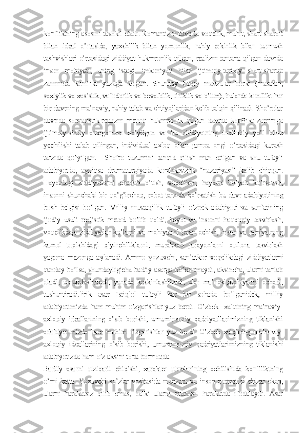 konfliktning asosini tashkil etadi. Romantizm davrida voqelik, muhit, shart-sharoit
bilan   ideal   o’rtasida,   yaxshilik   bilan   yomonlik,   ruhiy   erkinlik   bilan   turmush
tashvishlari  o’rtasidagi  ziddiyat  hukmronlik qilgan, realizm tantana qilgan davrda
inson   mohiyati,   uning   istagi,   imkoniyati   bilan   ijtimoiy-tarixiy   shart-sharoit
zaminida   konflikt   yuzaga   kelgan.   Shunday   boqiy   mavzular   borki   (masalan,
saxiylik va xasislik, vafodorlik va bevafolik, tiriklik va o’lim), bularda konflikt har
bir davrning ma’naviy, ruhiy talab va ehtiyojlaridan kelib talqin qilinadi. Sho’rolar
davrida   sotsialistik-realizm   metodi   hukmronlik   qilgan   davrda   konflikt   zaminiga
ijtimoiy-sinfiy   antagonizm   qo’yilgan   va   bu   ziddiyatning   inqilobiy   yo’l   bilan
yechilishi   talab   qilingan,   individual   axloq   bilan   jamoa   ongi   o’rtasidagi   kurash
tarzida   qo’yilgan.     Sho’ro   tuzumini   tanqid   qilish   man   etilgan   va   shu   tufayli
adabiyotda,   ayniqsa   dramaturgiyada   konfliktsizlik   “nazariyasi”   kelib   chiqqan.
Hayotdagi   ziddiyatlarni   chetlab   o’tish,   voqelikni,   hayotni   bo’yab   ko’rsatish,
insonni   shunchaki   bir   qo’g’irchoq,   robot   tarzida   ko’rsatish   bu   davr   adabiyotining
bosh   belgisi   bo’lgan.   Milliy   mustaqillik   tufayli   o’zbek   adabiyoti   va   san’atining
ijodiy   usuli   realistik   metod   bo’lib   qoldi,   hayot   va   insonni   haqqoniy   tasvirlash,
voqelikdagi   ziddiyatlar   ko’lami   va   mohiyatini   teran   ochish,   inson   va   jamiyatning
kamol   topishidagi   qiyinchiliklarni,   murakkab   jarayonlarni   oqilona   tasvirlash
yagona   mezonga   aylanadi.   Ammo   yozuvchi,   san’atkor   voqelikdagi   ziddiyatlarni
qanday bo’lsa, shundayligicha badiiy asarga ko’chirmaydi, aksincha, ularni tanlab
oladi,   umumlashtiradi,   yanada   keskinlashtiradi,   ular   ma’nosi,mohiyatini   ochadi,
tushuntiradi.lirik   asar   Istiqlol   tufayli   har   bir   sohada   bo’lganidek,   milliy
adabiyotimizda   ham   muhim   o’zgarishlar   yuz   berdi.   O’zbek     xalqining   ma’naviy-
axloqiy   ideallarining   o’sib   borishi,   umuminsoniy   qadriyatllarimizning   tiklanishi
adabiyotimizda   ham   muhim   o’zgarishlar   yuz   berdi.   O’zbek   xalqining   ma’naviy-
axloqiy   ideallarining   o’sib   borishi,   umuminsoniy   qadriyatlarimizning   tiklanishi
adabiyotizda ham o’z aksini topa bormoqda.
Badiiy   asarni   qiziqarli   chiqishi,   xarakter   qirralarining   ochilishida   konfiliktning
o’rni   katta.   Yozuvchi   so’zlar   vositasida   manzara   va   inson   portretini   chizar   ekan,
ularni   harakatsiz   qilib   emas,   balki   ularni   mutassil   harakatda   ifodalaydi.   Asar 