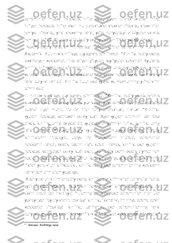 qahramonlari   mutassil   harakatda   bo’lar   ekan,   o’zaro   to’qnashuvlardan   iborat
bo’lgan   harakatda   bo’lar   ekan.   Bu   toqnashuvlar   shaxslar   o’rtasida,   shaxs   bilan
jamiyat   o’rtasida,   yoki   shaxsning   ichki,   ya’ni   ruhiyatidagi   ziddiyatlar   asosida
namoyon bo’ladi. Shunday qilib, badiiy asar syujeti konfliktsiz yashay olmaydi. 
  Nazariy   adabiyolarda   konflift   haqidagi   fikrlarni   ko’plab   uchratishimiz   mumkin.
Akademik I.Sultonov konfliktga quydagicha ta’rif beradi: “Konflikt badiiy asarda
tasvirlangan   xarakterlar,   ifoda   etilgan   g’oyalar,   kayfiyatlar   kurashidir.   Syujetida
konflikt bo’lmagan asar ta’sirchan bo’lmaydi, chunki unda hayotiy haqiqat yorqin
va izchil ifodalanmaydi. Faqat xarakterlar  to’qnashuvi natijasidagina odamlarning
ichki   dunyosi   ochiladi.   Konflikt   butun   asar   syujeti   va   mazmunining   yo’nalishini
ta’min etadi.
T.   Boboev   konfliktga   quyidagicha   ta’rif   beradi:   “Konflikt-   badiiy   asarda   ishtirok
etuvchi   shaxslar   o’rtasidagi   yuzma-yuz   kurash   yoki   qahramonlarning   o’z   a trofini
qurshab   olgan   muhiti,   o’z-o’zi   bilan   ruhiy   to’qnashuvi,   olishuvi.   “Konflikt-
syujetni   harakatga   keltiruvchi   asosiy   kuch.   Agar   syujetni   aftomobil   deb   faraz
qilsak,   konflikt   uning   dvigatelidir;   syujet-tashqi   ko’rinish   bo’lsa,   konflikt   uning
ichki   oqimidir.   Yozuvchi   badiiy   syujet   orqali   muayyan   davrning   ijtimoiy
konfliktlarini   ifodalaydi,   ularga   o’z   munosabatini   bildiradi,   qahramonlar
harakterini   ochadi,   estetik   idealini   olg’a   suradi.   Demak,   konflikt   asar   syujetini
harakatga   keltiradigan   asosiy   kuch   ekan,   usiz   badiiy   asarni   estetik   qiymati   ham
pastlab   boradi,   bu   esa   adabiyot   uchun   katta   yo’qotishga   sabab   bo’ladi.   Olimning
fikrlari   yana  shuni   ko’rsatadiki,  konflikt   badiiy asar  qahramonlarining xarakterini
ochishda muhim ahamiyatga ega.
 Adabiyotshunos olimlar badiiy asarda konfliktning ko’rinishlari turlichaligi haqida
aytib o’tishadi. Masalan, I.Sulton konfliktning uch xil ko’rinishi badiiy asarda o’z
aksini   topadi   deb   hisoblaydi.   “Ularning   birinchisi,   asar   qahramonlari   bilan   ular
yashayotgan hayotiy sharoit orasidagi konflikt, ikkinchisi, bir-biriga qarama-qarshi
xarakterlar   o’rtasidagi   konflikt,   uchinchisi,   asar   qahramonlarining   ichki
dunyosidagi qarama-qarshilikning in’ikosi sifatida, ular xarakteridagi ojiz jihatlar 8
8
 T.Boboyev. Konfliktga nazar  