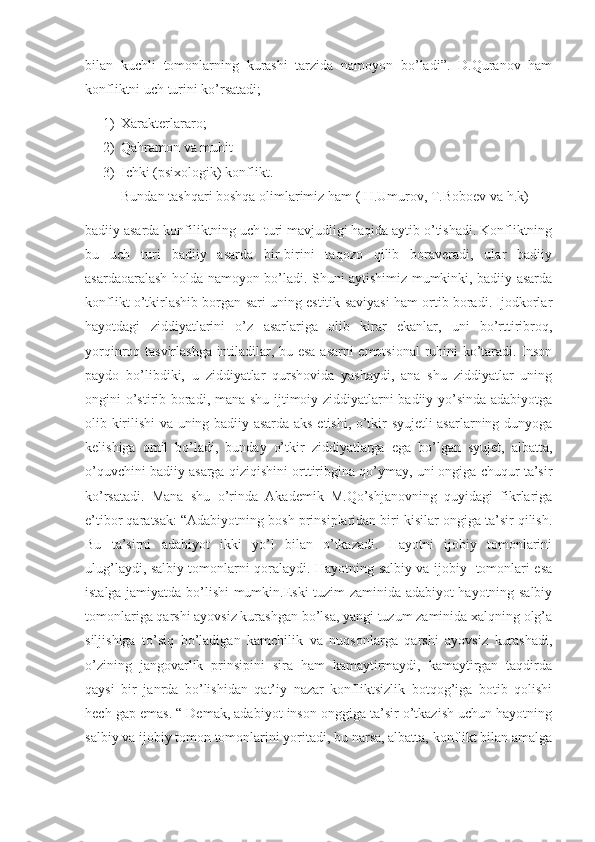 bilan   kuchli   tomonlarning   kurashi   tarzida   namoyon   bo’ladi”.   D.Quranov   ham
konfliktni uch turini ko’rsatadi;
1) Xarakterlararo;
2) Qahramon va muhit
3) Ichki (psixologik) konflikt.
Bundan tashqari boshqa olimlarimiz ham ( H.Umurov, T.Boboev va h.k)
badiiy asarda konfiliktning uch turi mavjudligi haqida aytib o’tishadi. Konfliktning
bu   uch   turi   badiiy   asarda   bir-birini   taqozo   qilib   boraveradi,   ular   badiiy
asardaoaralash holda namoyon bo’ladi. Shuni aytishimiz mumkinki, badiiy asarda
konflikt o’tkirlashib borgan sari uning estitik saviyasi ham ortib boradi. Ijodkorlar
hayotdagi   ziddiyatlarini   o’z   asarlariga   olib   kirar   ekanlar,   uni   bo’rttiribroq,
yorqinroq tasvirlashga intiladilar, bu esa asarni emotsional  ruhini ko’taradi. Inson
paydo   bo’libdiki,   u   ziddiyatlar   qurshovida   yashaydi,   ana   shu   ziddiyatlar   uning
ongini o’stirib boradi, mana shu ijtimoiy ziddiyatlarni badiiy yo’sinda adabiyotga
olib kirilishi va uning badiiy asarda aks etishi, o’tkir syujetli asarlarning dunyoga
kelishiga   omil   bo’ladi,   bunday   o’tkir   ziddiyatlarga   ega   bo’lgan   syujet,   albatta,
o’quvchini badiiy asarga qiziqishini orttiribgina qo’ymay, uni ongiga chuqur ta’sir
ko’rsatadi.   Mana   shu   o’rinda   Akademik   M.Qo’shjanovning   quyidagi   fikrlariga
e’tibor qaratsak: “Adabiyotning bosh prinsiplaridan biri kisilar ongiga ta’sir qilish.
Bu   ta’sirni   adabiyot   ikki   yo’l   bilan   o’tkazadi.   Hayotni   ijobiy   tomonlarini
ulug’laydi, salbiy tomonlarni qoralaydi. Hayotning salbiy va ijobiy   tomonlari esa
istalga jamiyatda bo’lishi mumkin.Eski tuzim zaminida adabiyot hayotning salbiy
tomonlariga qarshi ayovsiz kurashgan bo’lsa, yangi tuzum zaminida xalqning olg’a
siljishiga   to’siq   bo’ladigan   kamchilik   va   nuqsonlarga   qarshi   ayovsiz   kurashadi,
o’zining   jangovarlik   prinsipini   sira   ham   kamaytirmaydi,   kamaytirgan   taqdirda
qaysi   bir   janrda   bo’lishidan   qat’iy   nazar   konfliktsizlik   botqog’iga   botib   qolishi
hech gap emas. “ Demak, adabiyot inson onggiga ta’sir o’tkazish uchun hayotning
salbiy va ijobiy tomon tomonlarini yoritadi, bu narsa, albatta, konflikt bilan amalga 