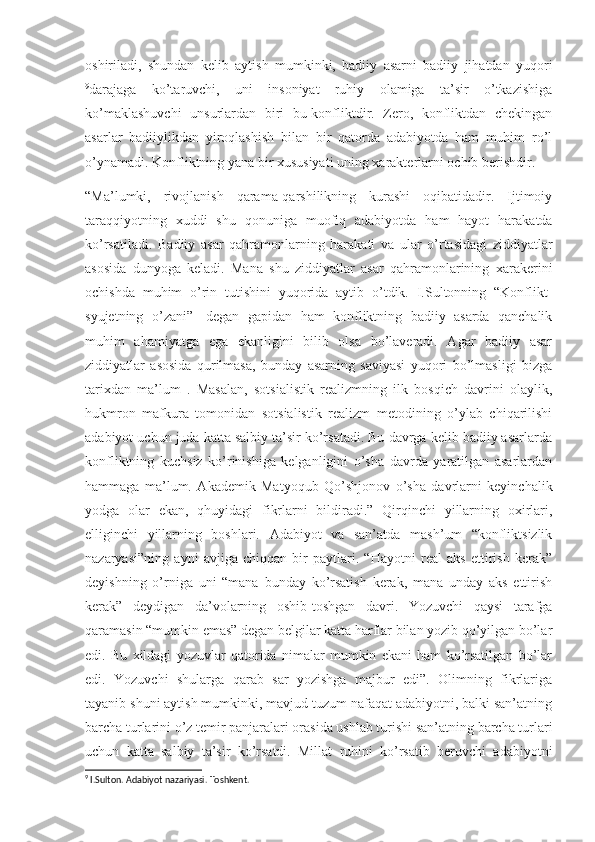 oshiriladi,   shundan   kelib   aytish   mumkinki,   badiiy   asarni   badiiy   jihatdan   yuqori
9
darajaga   ko’taruvchi,   uni   insoniyat   ruhiy   olamiga   ta’sir   o’tkazishiga
ko’maklashuvchi   unsurlardan   biri   bu-konfliktdir.   Zero,   konfliktdan   chekingan
asarlar   badiiylikdan   yiroqlashish   bilan   bir   qatorda   adabiyotda   ham   muhim   ro’l
o’ynamadi. Konfliktning yana bir xususiyati uning xarakterlarni ochib berishdir.
“Ma’lumki,   rivojlanish   qarama-qarshilikning   kurashi   oqibatidadir.   Ijtimoiy
taraqqiyotning   xuddi   shu   qonuniga   muofiq   adabiyotda   ham   hayot   harakatda
ko’rsatiladi.   Badiiy   asar   qahramonlarning   harakati   va   ular   o’rtasidagi   ziddiyatlar
asosida   dunyoga   keladi.   Mana   shu   ziddiyatlar   asar   qahramonlarining   xarakerini
ochishda   muhim   o’rin   tutishini   yuqorida   aytib   o’tdik.   I.Sultonning   “Konflikt-
syujetning   o’zani”-   degan   gapidan   ham   konfliktning   badiiy   asarda   qanchalik
muhim   ahamiyatga   ega   ekanligini   bilib   olsa   bo’laveradi.   Agar   badiiy   asar
ziddiyatlar   asosida   qurilmasa,   bunday   asarning   saviyasi   yuqori   bo’lmasligi   bizga
tarixdan   ma’lum   .   Masalan,   sotsialistik   realizmning   ilk   bosqich   davrini   olaylik,
hukmron   mafkura   tomonidan   sotsialistik   realizm   metodining   o’ylab   chiqarilishi
adabiyot uchun juda katta salbiy ta’sir ko’rsatadi. Bu davrga kelib badiiy asarlarda
konfliktning   kuchsiz   ko’rinishiga   kelganligini   o’sha   davrda   yaratilgan   asarlardan
hammaga   ma’lum.   Akademik   Matyoqub   Qo’shjonov   o’sha   davrlarni   keyinchalik
yodga   olar   ekan,   q h uyidagi   fikrlarni   bildiradi.”   Qirqinchi   yillarning   oxirlari,
elliginchi   yillarning   boshlari.   Adabiyot   va   san’atda   mash’um   “konfliktsizlik
nazaryasi”ning   ayni   avjiga   chiqqan   bir   paytlari.   “Hayotni   real   aks   ettirish   kerak”
deyishning   o’rniga   uni   “mana   bunday   ko’rsatish   kerak,   mana   unday   aks   ettirish
kerak”   deydigan   da’volarning   oshib-toshgan   davri.   Yozuvchi   qaysi   tarafga
qaramasin “mumkin emas” degan belgilar katta harflar bilan yozib qo’yilgan bo’lar
edi.   Bu   xildagi   yozuvlar   qatorida   nimalar   mumkin   ekani   ham   ko’rsatilgan   bo’lar
edi.   Yozuvchi   shularga   qarab   sar   yozishga   majbur   edi”.   Olimning   fikrlariga
tayanib shuni aytish mumkinki, mavjud tuzum nafaqat adabiyotni, balki san’atning
barcha turlarini o’z temir panjaralari orasida ushlab turishi san’atning barcha turlari
uchun   katta   salbiy   ta’sir   ko’rsatdi.   Millat   ruhini   ko’rsatib   beruvchi   adabiyotni
9
 I.Sulton. Adabiyot nazariyasi. Toshkent. 