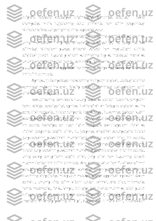 bo’yicha   harakatlar   strategiyasi   to’g’risida”gi   farmoni)ga   qaratilgan     Davlat
ahamiyatiga   molik   hujjatlarning   qabul   qilinishida   ham   ta’lim   jarayonidagi
islohatlar ko’zda tutilganligini alohida qayd etish zarur.
 Respublikada amalga oshirilayotgan islohatlarning zamirida asosan inson va
uning   manfaatlarini   ro’yobga   chiqarishga   qaratilganligi,   bu   jarayonda   esa
ta’limdagi   islohatlarni   yuzaga   chiqarish   zarurati   ham   mavjudligini   alohida
ta’kidlash   joizdir.   Bugungi   yoshlarni   xalqimizning   boy   va   intelektual   merosi   va
umumbashariy   qadriyatlar   hamda   zamonaviy   fan   texnika   va   texnologiyalarning
yutuqlari asosida kadrlar tayyorlash har bir millat fidoiysining asosiy vazifalaridan
biri bo’lib qolmoqda.
Ayniqsa, ijodkor yaratgan narsalarning mohiyatini anglash, ulardagi talqinlar
zamiridagi   ma’noni   his   etish,   falsafiy   qarashlar   zamiridagi   tushunchalarni   tahlil
qilish vazifasi mavjuddir.
Respublikaning   demokratik   huquqiy   davlat   va   adolatli   fuqarolik   jamiyatini
barpo   etishga   qaratilganligi,   ayniqsa   boshlang’ich   sinflardayoq   anglatish   va   his
ettira olish natijasida, bolalar ruhiyatida Ona-vatanga, bu zaminga nisbatan kuchli
vatanparvarlik ruhini uyg’otish mumkin. Buning uchun esa mavjud an’analar bilan
bir   qatorda   bashariyat   tan   olgan   ilg’or   pedagogik   texnologiyalarni   o’qish   va
o’qitish   jarayonida   targ’ib   qilish,   bu   jarayonga   singdirish   zaruriyatigina   bolalar
dunyoqarashini   yuksaltirishi   mumkinligini   teranroq   anglash   bilan   bir   qatorda,
uning   asosiy   tamoyillarini   targ’ib   etish,   bu   jarayonga   singdirish   zaruratigina
bolalar dunyoqarashini yuksaltirishi mumkinligi teranroq anglash bilan bir qatorda,
uning   asosiy   tamoyillarini   targ’ib   qilish,   joriy   qilish   ham   bugunning   dolzarb
muammolaridan biri bo’lib qolmoqda. Ana shuning uchun ham   “ Uzliksiz ta’limni
yanada   rivojlantirish,   sifatli   ta’lim   xizmatlari   imkoniyatlarini   oshirish,   mehnat
bozorining ehtiyojlariga mos yuqori malakali  kadrlar tayyorlash siyosatini  davom
ettirish...;   umumiy   o’rta   ta’lim   sifatini   tubdan   oshirish,   chet   tillar,   informatika
hamda  matematika, fizika,  kimyo,  biologiya kabi   boshqa  muhim  va  talabi   yuqori
bo’lgan   fanlarni   chuqurlashtirilgan   tarzda   o’rganish”   (   O’zbekiston   Respublikasi
Prezidenti   Sh.Mirziyoyevning 2017-yil, 7-fevraldagi   PF-4947-sonli,   “ O’zbekiston 