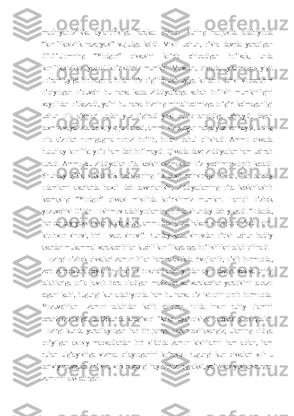 madhiyabozlikka   aylantirishga   harakat   qilindi.   Buning   natijasida   adabiyotda
“konfliktsizlik   nazaryasi”   vujudga   keldi.   Misol   uchun,   o’sha   davrda   yaratilgan
G’.G’ulomning   “Yodgor”   qissasini   ko’rib   chiqadigan   bo’lsak,   unda
konfliktsizlikni   yaqqol   ko’rishimiz   mumkin.   Masalan,   qissada   uylanmagan   yigit
Jo’rani  uyiga  bir   begona bolani   o’z o’g’lim   deb uyiga  ko’tarib  kelish  voqealarini
o’qiyotgan   o’quvchi   bu   narsa   katta   ziddiyatlarga   sabab   bo’lishi   mumkinligini
xayolidan   o’tkazadi,   ya’ni   bu   narsa   bizning   mintalitetimizga   to’g’ri   kelmaganligi
uchun   oila   a’zolari   undan   yuz   o’giradi   yoki   qattiq   tanqidiga   uchraydi,   degan
taxmin xayolizda beixtiyor jonlanadi, ammo siz kutgan natija yuz bermaydi, uning
oila   a’zolari   nomigagina   norozi   bo’lib,   bolani   qabul   qilishadi.   Ammo   qissada
butunlay konflikt  yo’q ham deb bo’lmaydi. Qissada  davr ziddiyatlari  ham  uchrab
turadi.   Ammo   bu   ziddiyatlar   o’ta   keskinlashmasdan   o’z   yechimini   topib   ketadi.
Shunday   qilib,   sotsialistik   realizmning   ilk   davri   prinsipiga   binoan,   har   qanday
odamlarni   asarlarda   baxtli   deb   tasvirlanishi,   ziddiyatlarning   o’ta   keskinlashib
ketmasligi   “Yodgor”   qissasi   misolida   ko’rishimiz   mumkin.   Taniqli   o’zbek
yozuvchisi  O’tkir  Hoshimov adabiyotlarning birida shunday  deb yozadi. “odatda,
har qanday yaxshi asar ikkita xolis, ammo beshafqat hakam sinovidan o’tadi. Biri-
kitobxon   sinovi,   biri   –   vaqt   sinovi”.   Bunday   katta   sinovdan   o’tish   uchun   badiiy
asardan mukammal xarakter bilan kuchli konfliktga ega bo’lishlikni talab qilinadi.
  Hozirgi   o’zbek   qissalari   zamon   bilan   hamnafaslikda   rivojlanib,   o’sib   bormoqda,
zero zamon taraqqiyotining har bir bosqichi adabiyotdan ayni davrga xos va uning
talablariga   to’la   javob   bera   oladigan   mavzular   va   xarakterlar   yaratishni   taqazo
etgani   kabi,   bugungi   kun   adabiyotida   ham   bu   narsa   o’z   isbotini   topib   bormoqda.
Yozuvchilar     zamon   talabidan   kelib   chiqqan   holda   inson   ruhiy   olamini
teranlashtirishga,   tafakkurida   ulug’vor   fikrlar   uyg’otishga   harakat   qilmoqdalar.
Hozirgi   kunda   yaratilayotgan   har   bir   janrga   nazar   tashlasangiz,   ularning   oldiga
qo’yilgan   asosiy   maqsadlardan   biri   sifatida   zamon   kishilarini   ham   aqlan,   ham
ruhan   ulg’ayishiga   xizmat   qilayotganini   ko’rasiz.   Bugungi   kun   qissalari   xoh   u
tarixiy mavzuda bo’lsin, xoh bugungi hayotimizning aksi, ya’ni biz yashab turgan
zamonni aks ettirgan. 